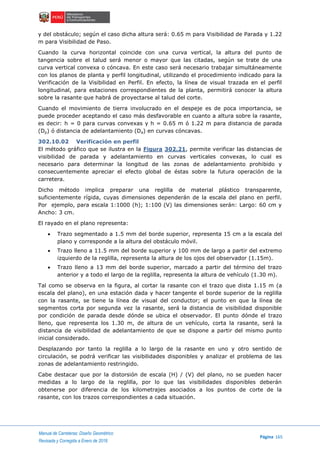 Manual de Carreteras: Diseño Geométrico
Página 165
Revisada y Corregida a Enero de 2018
y del obstáculo; según el caso dicha altura será: 0.65 m para Visibilidad de Parada y 1.22
m para Visibilidad de Paso.
Cuando la curva horizontal coincide con una curva vertical, la altura del punto de
tangencia sobre el talud será menor o mayor que las citadas, según se trate de una
curva vertical convexa o cóncava. En este caso será necesario trabajar simultáneamente
con los planos de planta y perfil longitudinal, utilizando el procedimiento indicado para la
Verificación de la Visibilidad en Perfil. En efecto, la línea de visual trazada en el perfil
longitudinal, para estaciones correspondientes de la planta, permitirá conocer la altura
sobre la rasante que habrá de proyectarse al talud del corte.
Cuando el movimiento de tierra involucrado en el despeje es de poca importancia, se
puede proceder aceptando el caso más desfavorable en cuanto a altura sobre la rasante,
es decir: h = 0 para curvas convexas y h = 0.65 m ó 1.22 m para distancia de parada
(Dp) ó distancia de adelantamiento (Da) en curvas cóncavas.
302.10.02 Verificación en perfil
El método gráfico que se ilustra en la Figura 302.21, permite verificar las distancias de
visibilidad de parada y adelantamiento en curvas verticales convexas, lo cual es
necesario para determinar la longitud de las zonas de adelantamiento prohibido y
consecuentemente apreciar el efecto global de éstas sobre la futura operación de la
carretera.
Dicho método implica preparar una reglilla de material plástico transparente,
suficientemente rígida, cuyas dimensiones dependerán de la escala del plano en perfil.
Por ejemplo, para escala 1:1000 (h); 1:100 (V) las dimensiones serán: Largo: 60 cm y
Ancho: 3 cm.
El rayado en el plano representa:
 Trazo segmentado a 1.5 mm del borde superior, representa 15 cm a la escala del
plano y corresponde a la altura del obstáculo móvil.
 Trazo lleno a 11.5 mm del borde superior y 100 mm de largo a partir del extremo
izquierdo de la reglilla, representa la altura de los ojos del observador (1.15m).
 Trazo lleno a 13 mm del borde superior, marcado a partir del término del trazo
anterior y a todo el largo de la reglilla, representa la altura de vehículo (1.30 m).
Tal como se observa en la figura, al cortar la rasante con el trazo que dista 1.15 m (a
escala del plano), en una estación dada y hacer tangente el borde superior de la reglilla
con la rasante, se tiene la línea de visual del conductor; el punto en que la línea de
segmentos corta por segunda vez la rasante, será la distancia de visibilidad disponible
por condición de parada desde dónde se ubica el observador. El punto dónde el trazo
lleno, que representa los 1.30 m, de altura de un vehículo, corta la rasante, será la
distancia de visibilidad de adelantamiento de que se dispone a partir del mismo punto
inicial considerado.
Desplazando por tanto la reglilla a lo largo de la rasante en uno y otro sentido de
circulación, se podrá verificar las visibilidades disponibles y analizar el problema de las
zonas de adelantamiento restringido.
Cabe destacar que por la distorsión de escala (H) / (V) del plano, no se pueden hacer
medidas a lo largo de la reglilla, por lo que las visibilidades disponibles deberán
obtenerse por diferencia de los kilometrajes asociados a los puntos de corte de la
rasante, con los trazos correspondientes a cada situación.
 