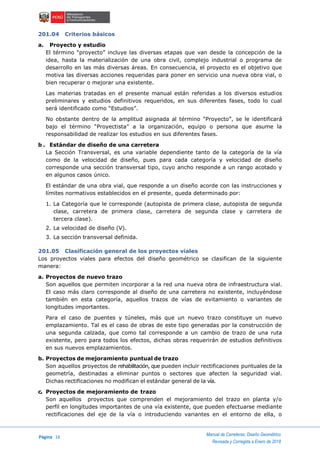 Página 16
Manual de Carreteras: Diseño Geométrico
Revisada y Corregida a Enero de 2018
201.04 Criterios básicos
a. Proyecto y estudio
El término “proyecto” incluye las diversas etapas que van desde la concepción de la
idea, hasta la materialización de una obra civil, complejo industrial o programa de
desarrollo en las más diversas áreas. En consecuencia, el proyecto es el objetivo que
motiva las diversas acciones requeridas para poner en servicio una nueva obra vial, o
bien recuperar o mejorar una existente.
Las materias tratadas en el presente manual están referidas a los diversos estudios
preliminares y estudios definitivos requeridos, en sus diferentes fases, todo lo cual
será identificado como “Estudios”.
No obstante dentro de la amplitud asignada al término “Proyecto”, se le identificará
bajo el término “Proyectista” a la organización, equipo o persona que asume la
responsabilidad de realizar los estudios en sus diferentes fases.
b . Estándar de diseño de una carretera
La Sección Transversal, es una variable dependiente tanto de la categoría de la vía
como de la velocidad de diseño, pues para cada categoría y velocidad de diseño
corresponde una sección transversal tipo, cuyo ancho responde a un rango acotado y
en algunos casos único.
El estándar de una obra vial, que responde a un diseño acorde con las instrucciones y
límites normativos establecidos en el presente, queda determinado por:
1. La Categoría que le corresponde (autopista de primera clase, autopista de segunda
clase, carretera de primera clase, carretera de segunda clase y carretera de
tercera clase).
2. La velocidad de diseño (V).
3. La sección transversal definida.
201.05 Clasificación general de los proyectos viales
Los proyectos viales para efectos del diseño geométrico se clasifican de la siguiente
manera:
a. Proyectos de nuevo trazo
Son aquellos que permiten incorporar a la red una nueva obra de infraestructura vial.
El caso más claro corresponde al diseño de una carretera no existente, incluyéndose
también en esta categoría, aquellos trazos de vías de evitamiento o variantes de
longitudes importantes.
Para el caso de puentes y túneles, más que un nuevo trazo constituye un nuevo
emplazamiento. Tal es el caso de obras de este tipo generadas por la construcción de
una segunda calzada, que como tal corresponde a un cambio de trazo de una ruta
existente, pero para todos los efectos, dichas obras requerirán de estudios definitivos
en sus nuevos emplazamientos.
b. Proyectos de mejoramiento puntual de trazo
Son aquellos proyectos de rehabilitación, que pueden incluir rectificaciones puntuales de la
geometría, destinadas a eliminar puntos o sectores que afecten la seguridad vial.
Dichas rectificaciones no modifican el estándar general de la vía.
c. Proyectos de mejoramiento de trazo
Son aquellos proyectos que comprenden el mejoramiento del trazo en planta y/o
perfil en longitudes importantes de una vía existente, que pueden efectuarse mediante
rectificaciones del eje de la vía o introduciendo variantes en el entorno de ella, o
 