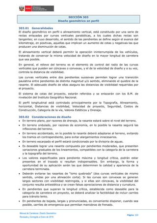 Manual de Carreteras: Diseño Geométrico
Página 169
Revisada y Corregida a Enero de 2018
SECCIÓN 303
Diseño geométrico en perfil
303.01 Generalidades
El diseño geométrico en perfil o alineamiento vertical, está constituido por una serie de
rectas enlazadas por curvas verticales parabólicas, a los cuales dichas rectas son
tangentes; en cuyo desarrollo, el sentido de las pendientes se define según el avance del
kilometraje, en positivas, aquellas que implican un aumento de cotas y negativas las que
producen una disminución de cotas.
El alineamiento vertical deberá permitir la operación ininterrumpida de los vehículos,
tratando de conservar la misma velocidad de diseño en la mayor longitud de carretera
que sea posible.
En general, el relieve del terreno es el elemento de control del radio de las curvas
verticales que pueden ser cóncavas o convexas, y el de la velocidad de diseño y a su vez,
controla la distancia de visibilidad.
Las curvas verticales entre dos pendientes sucesivas permiten lograr una transición
paulatina entre pendientes de distinta magnitud y/o sentido, eliminando el quiebre de la
rasante. El adecuado diseño de ellas asegura las distancias de visibilidad requeridas por
el proyecto.
El sistema de cotas del proyecto, estarán referidos y se enlazarán con los B.M. de
nivelación del Instituto Geográfico Nacional.
El perfil longitudinal está controlado principalmente por la Topografía, Alineamiento,
horizontal, Distancias de visibilidad, Velocidad de proyecto, Seguridad, Costos de
Construcción, Categoría de la vía, Valores Estéticos y Drenaje.
303.02 Consideraciones de diseño
 En terreno plano, por razones de drenaje, la rasante estará sobre el nivel del terreno.
 En terreno ondulado, por razones de economía, en lo posible la rasante seguirá las
inflexiones del terreno.
 En terreno accidentado, en lo posible la rasante deberá adaptarse al terreno, evitando
los tramos en contrapendiente, para evitar alargamientos innecesarios.
 En terreno escarpado el perfil estará condicionado por la divisoria de aguas.
 Es deseable lograr una rasante compuesta por pendientes moderadas, que presenten
variaciones graduales de los lineamientos, compatibles con la categoría de la carretera
y la topografía del terreno.
 Los valores especificados para pendiente máxima y longitud crítica, podrán estar
presentes en el trazado si resultan indispensables. Sin embargo, la forma y
oportunidad de su aplicación serán las que determinen la calidad y apariencia de la
carretera terminada.
 Deberán evitarse las rasantes de “lomo quebrado” (dos curvas verticales de mismo
sentido, unidas por una alineación corta). Si las curvas son convexas se generan
largos sectores con visibilidad restringida, y si ellas son cóncavas, la visibilidad del
conjunto resulta antiestética y se crean falsas apreciaciones de distancia y curvatura.
 En pendientes que superan la longitud crítica, establecida como deseable para la
categoría de carretera en proyecto, se deberá analizar la factibilidad de incluir carriles
para tránsito lento.
 En pendientes de bajada, largas y pronunciadas, es conveniente disponer, cuando sea
posible, carriles de emergencia que permitan maniobras de frenado.
 