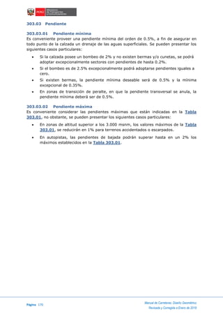 Página 170
Manual de Carreteras: Diseño Geométrico
Revisada y Corregida a Enero de 2018
303.03 Pendiente
303.03.01 Pendiente mínima
Es conveniente proveer una pendiente mínima del orden de 0.5%, a fin de asegurar en
todo punto de la calzada un drenaje de las aguas superficiales. Se pueden presentar los
siguientes casos particulares:
 Si la calzada posee un bombeo de 2% y no existen bermas y/o cunetas, se podrá
adoptar excepcionalmente sectores con pendientes de hasta 0.2%.
 Si el bombeo es de 2.5% excepcionalmente podrá adoptarse pendientes iguales a
cero.
 Si existen bermas, la pendiente mínima deseable será de 0.5% y la mínima
excepcional de 0.35%.
 En zonas de transición de peralte, en que la pendiente transversal se anula, la
pendiente mínima deberá ser de 0.5%.
303.03.02 Pendiente máxima
Es conveniente considerar las pendientes máximas que están indicadas en la Tabla
303.01, no obstante, se pueden presentar los siguientes casos particulares:
 En zonas de altitud superior a los 3.000 msnm, los valores máximos de la Tabla
303.01, se reducirán en 1% para terrenos accidentados o escarpados.
 En autopistas, las pendientes de bajada podrán superar hasta en un 2% los
máximos establecidos en la Tabla 303.01.
 