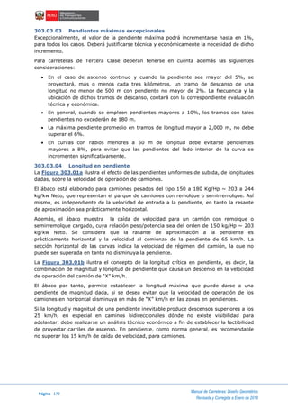 Página 172
Manual de Carreteras: Diseño Geométrico
Revisada y Corregida a Enero de 2018
303.03.03 Pendientes máximas excepcionales
Excepcionalmente, el valor de la pendiente máxima podrá incrementarse hasta en 1%,
para todos los casos. Deberá justificarse técnica y económicamente la necesidad de dicho
incremento.
Para carreteras de Tercera Clase deberán tenerse en cuenta además las siguientes
consideraciones:
 En el caso de ascenso continuo y cuando la pendiente sea mayor del 5%, se
proyectará, más o menos cada tres kilómetros, un tramo de descanso de una
longitud no menor de 500 m con pendiente no mayor de 2%. La frecuencia y la
ubicación de dichos tramos de descanso, contará con la correspondiente evaluación
técnica y económica.
 En general, cuando se empleen pendientes mayores a 10%, los tramos con tales
pendientes no excederán de 180 m.
 La máxima pendiente promedio en tramos de longitud mayor a 2,000 m, no debe
superar el 6%.
 En curvas con radios menores a 50 m de longitud debe evitarse pendientes
mayores a 8%, para evitar que las pendientes del lado interior de la curva se
incrementen significativamente.
303.03.04 Longitud en pendiente
La Figura 303.01a ilustra el efecto de las pendientes uniformes de subida, de longitudes
dadas, sobre la velocidad de operación de camiones.
El ábaco está elaborado para camiones pesados del tipo 150 a 180 Kg/Hp ~ 203 a 244
kg/kw Neto, que representan el parque de camiones con remolque o semirremolque. Así
mismo, es independiente de la velocidad de entrada a la pendiente, en tanto la rasante
de aproximación sea prácticamente horizontal.
Además, el ábaco muestra la caída de velocidad para un camión con remolque o
semirremolque cargado, cuya relación peso/potencia sea del orden de 150 kg/Hp ~ 203
kg/kw Neto. Se considera que la rasante de aproximación a la pendiente es
prácticamente horizontal y la velocidad al comienzo de la pendiente de 65 km/h. La
sección horizontal de las curvas indica la velocidad de régimen del camión, la que no
puede ser superada en tanto no disminuya la pendiente.
La Figura 303.01b ilustra el concepto de la longitud crítica en pendiente, es decir, la
combinación de magnitud y longitud de pendiente que causa un descenso en la velocidad
de operación del camión de “X” km/h.
El ábaco por tanto, permite establecer la longitud máxima que puede darse a una
pendiente de magnitud dada, si se desea evitar que la velocidad de operación de los
camiones en horizontal disminuya en más de “X” km/h en las zonas en pendientes.
Si la longitud y magnitud de una pendiente inevitable produce descensos superiores a los
25 km/h, en especial en caminos bidireccionales dónde no existe visibilidad para
adelantar, debe realizarse un análisis técnico económico a fin de establecer la factibilidad
de proyectar carriles de ascenso. En pendiente, como norma general, es recomendable
no superar los 15 km/h de caída de velocidad, para camiones.
 