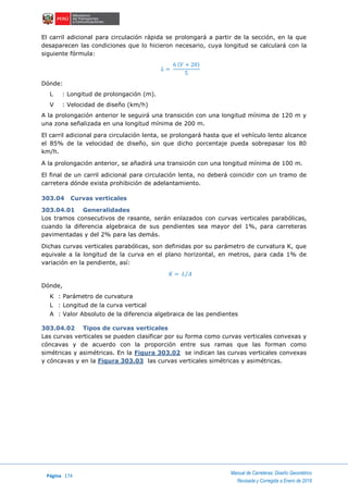 Página 174
Manual de Carreteras: Diseño Geométrico
Revisada y Corregida a Enero de 2018
El carril adicional para circulación rápida se prolongará a partir de la sección, en la que
desaparecen las condiciones que lo hicieron necesario, cuya longitud se calculará con la
siguiente fórmula:
𝐿 =
6 (𝑉 + 20)
5
Dónde:
L : Longitud de prolongación (m).
V : Velocidad de diseño (km/h)
A la prolongación anterior le seguirá una transición con una longitud mínima de 120 m y
una zona señalizada en una longitud mínima de 200 m.
El carril adicional para circulación lenta, se prolongará hasta que el vehículo lento alcance
el 85% de la velocidad de diseño, sin que dicho porcentaje pueda sobrepasar los 80
km/h.
A la prolongación anterior, se añadirá una transición con una longitud mínima de 100 m.
El final de un carril adicional para circulación lenta, no deberá coincidir con un tramo de
carretera dónde exista prohibición de adelantamiento.
303.04 Curvas verticales
303.04.01 Generalidades
Los tramos consecutivos de rasante, serán enlazados con curvas verticales parabólicas,
cuando la diferencia algebraica de sus pendientes sea mayor del 1%, para carreteras
pavimentadas y del 2% para las demás.
Dichas curvas verticales parabólicas, son definidas por su parámetro de curvatura K, que
equivale a la longitud de la curva en el plano horizontal, en metros, para cada 1% de
variación en la pendiente, así:
𝐾 = 𝐿 𝐴⁄
Dónde,
K : Parámetro de curvatura
L : Longitud de la curva vertical
A : Valor Absoluto de la diferencia algebraica de las pendientes
303.04.02 Tipos de curvas verticales
Las curvas verticales se pueden clasificar por su forma como curvas verticales convexas y
cóncavas y de acuerdo con la proporción entre sus ramas que las forman como
simétricas y asimétricas. En la Figura 303.02 se indican las curvas verticales convexas
y cóncavas y en la Figura 303.03 las curvas verticales simétricas y asimétricas.
 