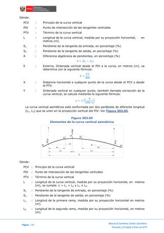Página 176
Manual de Carreteras: Diseño Geométrico
Revisada y Corregida a Enero de 2018
Dónde:
PCV : Principio de la curva vertical
PIV : Punto de intersección de las tangentes verticales
PTV : Término de la curva vertical
L : Longitud de la curva vertical, medida por su proyección horizontal, en
metros (m).
S1 : Pendiente de la tangente de entrada, en porcentaje (%)
S2 : Pendiente de la tangente de salida, en porcentaje (%)
A : Diferencia algebraica de pendientes, en porcentaje (%)
𝐴 = |𝑆1 − 𝑆2|
E : Externa. Ordenada vertical desde el PIV a la curva, en metros (m), se
determina con la siguiente fórmula:
𝐸 =
𝐴 𝐿
800
X : Distancia horizontal a cualquier punto de la curva desde el PCV o desde
el PTV.
Y : Ordenada vertical en cualquier punto, también llamada corrección de la
curva vertical, se calcula mediante la siguiente fórmula:
𝑦 = 𝑥2
(
𝐴
200 𝐿
)
La curva vertical asimétrica está conformada por dos parábolas de diferente longitud
(L1, L2) que se unen en la proyección vertical del PIV. Ver Figura 303.05.
Figura 303.05
Elementos de la curva vertical asimétrica
Dónde:
PCV : Principio de la curva vertical
PIV : Punto de intersección de las tangentes verticales
PTV : Término de la curva vertical
L : Longitud de la curva vertical, medida por su proyección horizontal, en metros
(m), se cumple: L = L1 + L2 y L1 ≠ L2.
S1 : Pendiente de la tangente de entrada, en porcentaje (%)
S2 : Pendiente de la tangente de salida, en porcentaje (%)
L1 : Longitud de la primera rama, medida por su proyección horizontal en metros
(m).
L2 : Longitud de la segunda rama, medida por su proyección horizontal, en metros
(m).
PTV
PCV
Y
PIV
Y
L
X
X
L L1 2
x1 x2
y
y1
2
E
2P1P
 