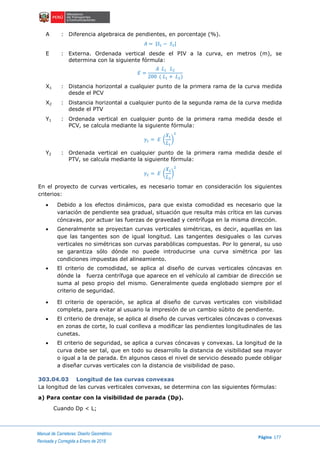 Manual de Carreteras: Diseño Geométrico
Página 177
Revisada y Corregida a Enero de 2018
A : Diferencia algebraica de pendientes, en porcentaje (%).
𝐴 = |𝑆1 − 𝑆2|
E : Externa. Ordenada vertical desde el PIV a la curva, en metros (m), se
determina con la siguiente fórmula:
𝐸 =
𝐴 𝐿1 𝐿2
200 ( 𝐿1 + 𝐿2)
X1 : Distancia horizontal a cualquier punto de la primera rama de la curva medida
desde el PCV
X2 : Distancia horizontal a cualquier punto de la segunda rama de la curva medida
desde el PTV
Y1 : Ordenada vertical en cualquier punto de la primera rama medida desde el
PCV, se calcula mediante la siguiente fórmula:
𝑦1 = 𝐸 (
𝑋1
𝐿1
)
2
Y2 : Ordenada vertical en cualquier punto de la primera rama medida desde el
PTV, se calcula mediante la siguiente fórmula:
𝑦2 = 𝐸 (
𝑋2
𝐿2
)
2
En el proyecto de curvas verticales, es necesario tomar en consideración los siguientes
criterios:
 Debido a los efectos dinámicos, para que exista comodidad es necesario que la
variación de pendiente sea gradual, situación que resulta más crítica en las curvas
cóncavas, por actuar las fuerzas de gravedad y centrífuga en la misma dirección.
 Generalmente se proyectan curvas verticales simétricas, es decir, aquellas en las
que las tangentes son de igual longitud. Las tangentes desiguales o las curvas
verticales no simétricas son curvas parabólicas compuestas. Por lo general, su uso
se garantiza sólo dónde no puede introducirse una curva simétrica por las
condiciones impuestas del alineamiento.
 El criterio de comodidad, se aplica al diseño de curvas verticales cóncavas en
dónde la fuerza centrífuga que aparece en el vehículo al cambiar de dirección se
suma al peso propio del mismo. Generalmente queda englobado siempre por el
criterio de seguridad.
 El criterio de operación, se aplica al diseño de curvas verticales con visibilidad
completa, para evitar al usuario la impresión de un cambio súbito de pendiente.
 El criterio de drenaje, se aplica al diseño de curvas verticales cóncavas o convexas
en zonas de corte, lo cual conlleva a modificar las pendientes longitudinales de las
cunetas.
 El criterio de seguridad, se aplica a curvas cóncavas y convexas. La longitud de la
curva debe ser tal, que en todo su desarrollo la distancia de visibilidad sea mayor
o igual a la de parada. En algunos casos el nivel de servicio deseado puede obligar
a diseñar curvas verticales con la distancia de visibilidad de paso.
303.04.03 Longitud de las curvas convexas
La longitud de las curvas verticales convexas, se determina con las siguientes fórmulas:
a) Para contar con la visibilidad de parada (Dp).
Cuando Dp < L;
 