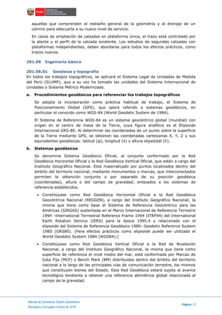 Manual de Carreteras: Diseño Geométrico
Página 17
Revisada y Corregida a Enero de 2018
aquellas que comprenden el rediseño general de la geometría y el drenaje de un
camino para adecuarla a su nuevo nivel de servicio.
En casos de ampliación de calzadas en plataforma única, el trazo está controlado por
la planta y el perfil de la calzada existente. Los estudios de segundas calzadas con
plataformas independientes, deben abordarse para todos los efectos prácticos, como
trazos nuevos.
201.06 Ingeniería básica
201.06.01 Geodesia y topografía
En todos los trabajos topográficos, se aplicará el Sistema Legal de Unidades de Medida
del Perú (SLUMP), que a su vez ha tomado las unidades del Sistema Internacional de
Unidades o Sistema Métrico Modernizado.
a. Procedimientos geodésicos para referenciar los trabajos topográficos
Se adopta la incorporación como práctica habitual de trabajo, el Sistema de
Posicionamiento Global (GPS), que opera referido a sistemas geodésicos, en
particular el conocido como WGS-84 (World Geodetic System de 1984).
El Sistema de Referencia WGS-84 es un sistema geocéntrico global (mundial) con
origen en el centro de masa de la Tierra, cuya figura analítica es el Elipsoide
Internacional GRS-80. Al determinar las coordenadas de un punto sobre la superficie
de la Tierra mediante GPS, se obtienen las coordenadas cartesianas X, Y, Z y sus
equivalentes geodésicas: latitud (φ), longitud (λ) y altura elipsóidal (h).
b. Sistemas geodésicos
Se denomina Sistema Geodésico Oficial, al conjunto conformado por la Red
Geodésica Horizontal Oficial y la Red Geodésica Vertical Oficial, que están a cargo del
Instituto Geográfico Nacional. Está materializado por puntos localizados dentro del
ámbito del territorio nacional, mediante monumentos o marcas, que interconectados
permiten la obtención conjunta o por separado de su posición geodésica
(coordenadas), altura o del campo de gravedad, enlazados a los sistemas de
referencia establecidos.
 Constitúyase como Red Geodésica Horizontal Oficial a la Red Geodésica
Geocéntrica Nacional (REGGEN), a cargo del Instituto Geográfico Nacional; la
misma que tiene como base el Sistema de Referencia Geocéntrico para las
Américas (SIRGAS) sustentada en el Marco Internacional de Referencia Terrestre
1994 –lnternational Terrestrial Reference Frame 1994 (ITRF94) del International
Earth Rotation Service (IERS) para la época 1995.4 y relacionado con el
elipsoide del Sistema de Referencia Geodésico 1980- Geodetic Reference System
198D (GRS80). [Para efectos prácticos como elipsoide puede ser utilizado el
World Geodetic System 1984 (WGS84).]
 Constitúyase como Red Geodésica Vertical Oficial a la Red de Nivelación
Nacional, a cargo del Instituto Geográfico Nacional, la misma que tiene como
superficie de referencia el nivel medio del mar, está conformada por Marcas de
Cota Fija (MCF) o Bench Mark (BM) distribuidos dentro del ámbito del territorio
nacional a lo largo de las principales vías de comunicación terrestre, los mismos
que constituyen bienes del Estado. Esta Red Geodésica estará sujeta al avance
tecnológico tendiente a obtener una referencia altimétrica global relacionada al
campo de la gravedad.
 