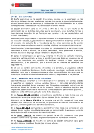 Manual de Carreteras: Diseño Geométrico
Página 183
Revisada y Corregida a Enero de 2018
SECCION 304
Diseño geométrico de la sección transversal
304.01 Generalidades
El diseño geométrico de la sección transversal, consiste en la descripción de los
elementos de la carretera en un plano de corte vertical normal al alineamiento horizontal,
el cual permite definir la disposición y dimensiones de dichos elementos, en el punto
correspondiente a cada sección y su relación con el terreno natural.
La sección transversal varía de un punto a otro de la vía, ya que resulta de la
combinación de los distintos elementos que la constituyen, cuyos tamaños, formas e
interrelaciones dependen de las funciones que cumplan y de las características del
trazado y del terreno.
El elemento más importante de la sección transversal es la zona destinada a la superficie
de rodadura o calzada, cuyas dimensiones deben permitir el nivel de servicio previsto en
el proyecto, sin perjuicio de la importancia de los otros elementos de la sección
transversal, tales como bermas, aceras, cunetas, taludes y elementos complementarios.
Constituyen secciones transversales singulares, las correspondientes a las intersecciones
vehiculares a nivel o desnivel, los puentes vehiculares, pasos peatonales a desnivel,
túneles, estaciones de peaje, pesaje y ensanches de plataforma.
En zonas de concentración de personas, comercio y/o tránsito de vehículos menores,
maquinaria agrícola, animales y otros, la sección transversal debe ser proyectada de tal
forma que constituya una solución de carácter integral a tales situaciones
extraordinarias, y así posibilitar, que el tránsito por la carretera se desarrolle con
seguridad vial.
En el caso de centros comerciales adyacentes a la carretera, el proyectista deberá
considerar la posibilidad de disponer de vías o calzadas especiales y carriles de cambio de
velocidad, tanto para el ingreso como para la salida de los vehículos, de manera que no
constituyan un factor de reducción del nivel de servicio y seguridad de la vía principal.
304.02 Elementos de la sección transversal
Los elementos que conforman la sección transversal de la carretera son: carriles, calzada
o superficie de rodadura, bermas, cunetas, taludes y elementos complementarios
(barreras de seguridad, ductos y cámaras para fibra óptica, guardavías y otros), que se
encuentran dentro del Derecho de Vía del proyecto. Cuando el tránsito de bicicletas sea
importante, deberá evaluarse la inclusión de carriles especiales para ciclistas (ciclovias),
separados tanto del tránsito vehicular como de los peatones.
En las Figuras 304.01 y 304.02, se muestra una sección tipo a media ladera para una
autopista en tangente y una carretera de una calzada de dos carriles en curva.
Asimismo, en la Figura 304.02.A, se muestra una sección transversal típica para
carretera con una calzada de dos carriles, en poblaciones rurales con concentración de
personas, comercio y/o tránsito de vehículos menores.
En la Figura 304.02.B, se muestra una sección transversal típica para carretera con una
calzada de dos carriles, en poblaciones rurales con concentración de personas, comercio
y/o tránsito de vehículos menores, incluyendo ciclovías.
En la Figura 304.02.C, se muestra un ejemplo de sección transversal típica para
carretera con calzadas separadas, en población urbana con zonificación comercial.
En la Figura 304.02.D, se muestra un ejemplo de sección transversal típica para
carretera con una calzada de dos carriles, en zona urbana.
 