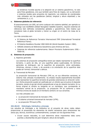 Página 18
Manual de Carreteras: Diseño Geométrico
Revisada y Corregida a Enero de 2018
La tendencia mundial apunta a la adopción de un sistema geocéntrico, no solo
para fines geodésicos, sino que también para fines de mapeo, con su derivación
a sistemas locales para proyectos de ingeniería. Los sistemas de coordenadas
más utilizados son las geodésicas (latitud, longitud y altura elipsóidal) y las
cartesianas (x, y, z).
c. Sistemas globales de referencia
El posicionamiento con GPS, así como cualquier otro sistema satelital, por ejemplo su
homólogo ruso GLONASS (Global Navigation Satellite System), requiere sistemas de
referencia bien definidos consistentes globales y geocéntricos. Esto implica que
consideran todo el globo terrestre y tienen su origen en el centro de masa de la
Tierra.
Los más conocidos son:
 El Sistema de Referencia Terrestre Internacional ITRF (International Terrestrial
Reference Frame).
 El Sistema Geodésico Mundial 1984 WGS-84 (World Geodetic System 1984).
 SIRGAS (Sistema de Referencia Geocéntrico para América del Sur).
 Sistemas de referencia sudamericanos. Datum Provisorio Sudamericano 1956 –
PSAD-56.
d. Sistemas de proyección
1. Aspectos generales
Los sistemas de proyección cartográfica tienen por objeto representar la superficie
terrestre, o parte de ella, en una superficie plana cuadriculada. En términos
generales se distinguen, por la superficie de proyección, entre azimutales,
cilíndricas, cónicas y otras; y de acuerdo a la orientación de la superficie ésta
puede ser normal, transversal u oblicua.
2. Transversal de Mercator
La proyección transversal de Mercator (TM) es, en sus diferentes versiones, el
sistema más utilizado mundialmente. Su empleo resulta especialmente favorable
para representar la superficie terrestre de grandes extensiones en dirección norte-
sur. Dicha proyección puede ser graficada por un cilindro que envuelve el elipsoide
terrestre, siendo el eje del cilindro perpendicular al eje de rotación terrestre. En su
forma original el cilindro es tangente en un meridiano, que corresponde al
meridiano central de la proyección. La proyección TM es conforme y tiene
mínimos errores de escala en el meridiano central o en sus cercanías.
Los más utilizados son:
 La proyección transversal de mercator (TM).
 El sistema universal transversal de mercator (UTM).
 La proyección TM local (LTM).
201.06.02 Hidrología, hidráulica y drenaje
Los estudios de hidrología y de hidráulica en el proyecto de obras viales deben
proporcionar al proyectista los elementos de diseño necesarios para dimensionar las
obras que, técnica, económica y ambientalmente, cumplan con los siguientes fines:
 Cruzar cauces naturales, lo cual determina obras importantes tales como
puentes y alcantarillas de gran longitud o altura de terraplén.
 