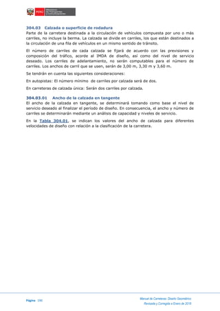 Página 190
Manual de Carreteras: Diseño Geométrico
Revisada y Corregida a Enero de 2018
304.03 Calzada o superficie de rodadura
Parte de la carretera destinada a la circulación de vehículos compuesta por uno o más
carriles, no incluye la berma. La calzada se divide en carriles, los que están destinados a
la circulación de una fila de vehículos en un mismo sentido de tránsito.
El número de carriles de cada calzada se fijará de acuerdo con las previsiones y
composición del tráfico, acorde al IMDA de diseño, así como del nivel de servicio
deseado. Los carriles de adelantamiento, no serán computables para el número de
carriles. Los anchos de carril que se usen, serán de 3,00 m, 3,30 m y 3,60 m.
Se tendrán en cuenta las siguientes consideraciones:
En autopistas: El número mínimo de carriles por calzada será de dos.
En carreteras de calzada única: Serán dos carriles por calzada.
304.03.01 Ancho de la calzada en tangente
El ancho de la calzada en tangente, se determinará tomando como base el nivel de
servicio deseado al finalizar el período de diseño. En consecuencia, el ancho y número de
carriles se determinarán mediante un análisis de capacidad y niveles de servicio.
En la Tabla 304.01, se indican los valores del ancho de calzada para diferentes
velocidades de diseño con relación a la clasificación de la carretera.
 