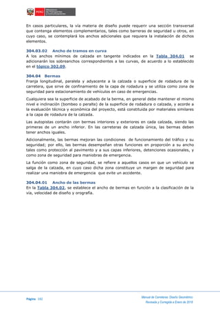 Página 192
Manual de Carreteras: Diseño Geométrico
Revisada y Corregida a Enero de 2018
En casos particulares, la vía materia de diseño puede requerir una sección transversal
que contenga elementos complementarios, tales como barreras de seguridad u otros, en
cuyo caso, se contemplará los anchos adicionales que requiera la instalación de dichos
elementos.
304.03.02 Ancho de tramos en curva
A los anchos mínimos de calzada en tangente indicados en la Tabla 304.01 se
adicionarán los sobreanchos correspondientes a las curvas, de acuerdo a lo establecido
en el tópico 302.09.
304.04 Bermas
Franja longitudinal, paralela y adyacente a la calzada o superficie de rodadura de la
carretera, que sirve de confinamiento de la capa de rodadura y se utiliza como zona de
seguridad para estacionamiento de vehículos en caso de emergencias.
Cualquiera sea la superficie de acabado de la berma, en general debe mantener el mismo
nivel e inclinación (bombeo o peralte) de la superficie de rodadura o calzada, y acorde a
la evaluación técnica y económica del proyecto, está constituida por materiales similares
a la capa de rodadura de la calzada.
Las autopistas contarán con bermas interiores y exteriores en cada calzada, siendo las
primeras de un ancho inferior. En las carreteras de calzada única, las bermas deben
tener anchos iguales.
Adicionalmente, las bermas mejoran las condiciones de funcionamiento del tráfico y su
seguridad; por ello, las bermas desempeñan otras funciones en proporción a su ancho
tales como protección al pavimento y a sus capas inferiores, detenciones ocasionales, y
como zona de seguridad para maniobras de emergencia.
La función como zona de seguridad, se refiere a aquellos casos en que un vehículo se
salga de la calzada, en cuyo caso dicha zona constituye un margen de seguridad para
realizar una maniobra de emergencia que evite un accidente.
304.04.01 Ancho de las bermas
En la Tabla 304.02, se establece el ancho de bermas en función a la clasificación de la
vía, velocidad de diseño y orografía.
 