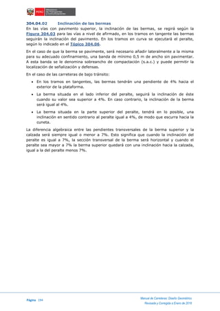 Página 194
Manual de Carreteras: Diseño Geométrico
Revisada y Corregida a Enero de 2018
304.04.02 Inclinación de las bermas
En las vías con pavimento superior, la inclinación de las bermas, se regirá según la
Figura 304.03 para las vías a nivel de afirmado, en los tramos en tangente las bermas
seguirán la inclinación del pavimento. En los tramos en curva se ejecutará el peralte,
según lo indicado en el Tópico 304.06.
En el caso de que la berma se pavimente, será necesario añadir lateralmente a la misma
para su adecuado confinamiento, una banda de mínimo 0,5 m de ancho sin pavimentar.
A esta banda se le denomina sobreancho de compactación (s.a.c.) y puede permitir la
localización de señalización y defensas.
En el caso de las carreteras de bajo tránsito:
 En los tramos en tangentes, las bermas tendrán una pendiente de 4% hacia el
exterior de la plataforma.
 La berma situada en el lado inferior del peralte, seguirá la inclinación de éste
cuando su valor sea superior a 4%. En caso contrario, la inclinación de la berma
será igual al 4%.
 La berma situada en la parte superior del peralte, tendrá en lo posible, una
inclinación en sentido contrario al peralte igual a 4%, de modo que escurra hacia la
cuneta.
La diferencia algebraica entre las pendientes transversales de la berma superior y la
calzada será siempre igual o menor a 7%. Esto significa que cuando la inclinación del
peralte es igual a 7%, la sección transversal de la berma será horizontal y cuando el
peralte sea mayor a 7% la berma superior quedará con una inclinación hacia la calzada,
igual a la del peralte menos 7%.
 
