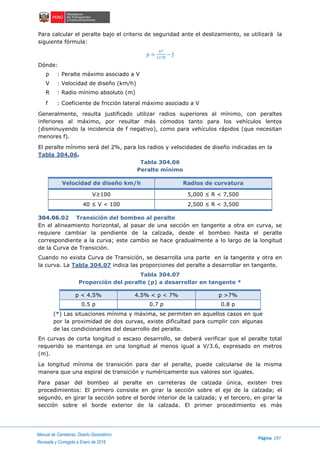 Manual de Carreteras: Diseño Geométrico
Página 197
Revisada y Corregida a Enero de 2018
Para calcular el peralte bajo el criterio de seguridad ante el deslizamiento, se utilizará la
siguiente fórmula:
p =
V2
127R
− ƒ
Dónde:
p : Peralte máximo asociado a V
V : Velocidad de diseño (km/h)
R : Radio mínimo absoluto (m)
f : Coeficiente de fricción lateral máximo asociado a V
Generalmente, resulta justificado utilizar radios superiores al mínimo, con peraltes
inferiores al máximo, por resultar más cómodos tanto para los vehículos lentos
(disminuyendo la incidencia de f negativo), como para vehículos rápidos (que necesitan
menores f).
El peralte mínimo será del 2%, para los radios y velocidades de diseño indicadas en la
Tabla 304.06.
Tabla 304.06
Peralte mínimo
Velocidad de diseño km/h Radios de curvatura
V≥100 5,000 ≤ R < 7,500
40 ≤ V < 100 2,500 ≤ R < 3,500
304.06.02 Transición del bombeo al peralte
En el alineamiento horizontal, al pasar de una sección en tangente a otra en curva, se
requiere cambiar la pendiente de la calzada, desde el bombeo hasta el peralte
correspondiente a la curva; este cambio se hace gradualmente a lo largo de la longitud
de la Curva de Transición.
Cuando no exista Curva de Transición, se desarrolla una parte en la tangente y otra en
la curva. La Tabla 304.07 indica las proporciones del peralte a desarrollar en tangente.
Tabla 304.07
Proporción del peralte (p) a desarrollar en tangente *
p < 4.5% 4.5% < p < 7% p >7%
0.5 p 0.7 p 0.8 p
(*) Las situaciones mínima y máxima, se permiten en aquellos casos en que
por la proximidad de dos curvas, existe dificultad para cumplir con algunas
de las condicionantes del desarrollo del peralte.
En curvas de corta longitud o escaso desarrollo, se deberá verificar que el peralte total
requerido se mantenga en una longitud al menos igual a V/3.6, expresado en metros
(m).
La longitud mínima de transición para dar el peralte, puede calcularse de la misma
manera que una espiral de transición y numéricamente sus valores son iguales.
Para pasar del bombeo al peralte en carreteras de calzada única, existen tres
procedimientos: El primero consiste en girar la sección sobre el eje de la calzada; el
segundo, en girar la sección sobre el borde interior de la calzada; y el tercero, en girar la
sección sobre el borde exterior de la calzada. El primer procedimiento es más
 