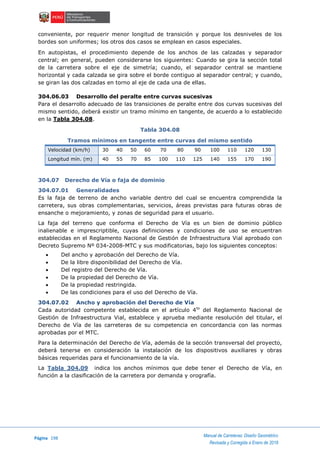Página 198
Manual de Carreteras: Diseño Geométrico
Revisada y Corregida a Enero de 2018
conveniente, por requerir menor longitud de transición y porque los desniveles de los
bordes son uniformes; los otros dos casos se emplean en casos especiales.
En autopistas, el procedimiento depende de los anchos de las calzadas y separador
central; en general, pueden considerarse los siguientes: Cuando se gira la sección total
de la carretera sobre el eje de simetría; cuando, el separador central se mantiene
horizontal y cada calzada se gira sobre el borde contiguo al separador central; y cuando,
se giran las dos calzadas en torno al eje de cada una de ellas.
304.06.03 Desarrollo del peralte entre curvas sucesivas
Para el desarrollo adecuado de las transiciones de peralte entre dos curvas sucesivas del
mismo sentido, deberá existir un tramo mínimo en tangente, de acuerdo a lo establecido
en la Tabla 304.08.
Tabla 304.08
Tramos mínimos en tangente entre curvas del mismo sentido
Velocidad (km/h) 30 40 50 60 70 80 90 100 110 120 130
Longitud mín. (m) 40 55 70 85 100 110 125 140 155 170 190
304.07 Derecho de Vía o faja de dominio
304.07.01 Generalidades
Es la faja de terreno de ancho variable dentro del cual se encuentra comprendida la
carretera, sus obras complementarias, servicios, áreas previstas para futuras obras de
ensanche o mejoramiento, y zonas de seguridad para el usuario.
La faja del terreno que conforma el Derecho de Vía es un bien de dominio público
inalienable e imprescriptible, cuyas definiciones y condiciones de uso se encuentran
establecidas en el Reglamento Nacional de Gestión de Infraestructura Vial aprobado con
Decreto Supremo Nº 034-2008-MTC y sus modificatorias, bajo los siguientes conceptos:
 Del ancho y aprobación del Derecho de Vía.
 De la libre disponibilidad del Derecho de Vía.
 Del registro del Derecho de Vía.
 De la propiedad del Derecho de Vía.
 De la propiedad restringida.
 De las condiciones para el uso del Derecho de Vía.
304.07.02 Ancho y aprobación del Derecho de Vía
Cada autoridad competente establecida en el artículo 4to
del Reglamento Nacional de
Gestión de Infraestructura Vial, establece y aprueba mediante resolución del titular, el
Derecho de Vía de las carreteras de su competencia en concordancia con las normas
aprobadas por el MTC.
Para la determinación del Derecho de Vía, además de la sección transversal del proyecto,
deberá tenerse en consideración la instalación de los dispositivos auxiliares y obras
básicas requeridas para el funcionamiento de la vía.
La Tabla 304.09 indica los anchos mínimos que debe tener el Derecho de Vía, en
función a la clasificación de la carretera por demanda y orografía.
 