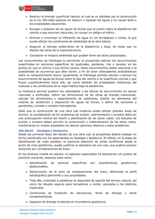 Manual de Carreteras: Diseño Geométrico
Página 19
Revisada y Corregida a Enero de 2018
 Restituir el drenaje superficial natural, el cual se ve afectado por la construcción
de la vía. Ello debe lograrse sin obstruir o represar las aguas y sin causar daño a
las propiedades adyacentes.
 Recoger y disponer de las aguas de lluvias que se junten sobre la plataforma del
camino o que escurren hacia ella, sin causar un peligro al tráfico.
 Eliminar o minimizar la infiltración de agua en los terraplenes o cortes, la que
puede afectar las condiciones de estabilidad de la obra básica.
 Asegurar el drenaje subterráneo de la plataforma y base, de modo que no
afecten las obras de la superestructura.
 Considerar el impacto ambiental que pueden tener las obras proyectadas.
Los conocimientos de hidrología le permitirán al proyectista estimar los escurrimientos
superficiales en secciones específicas de quebradas, pantanos, ríos y canales, en los
puntos en que el camino cruza dichos cauces. Estos escurrimientos deben asociarse a la
probabilidad de ocurrencia que ellos tienen, a fin de tener antecedentes probabilísticos
sobre su comportamiento futuro. Igualmente, la hidrología permite calcular y estimar los
escurrimientos de aguas de lluvias sobre la faja del camino o en superficies vecinas y que
fluyen superficialmente hacia ella, así como también las propiedades hidráulicas del
subsuelo y las condiciones de la napa freática bajo la plataforma.
La hidráulica permite predecir las velocidades y las alturas de escurrimiento en cauces
naturales o artificiales; definir las dimensiones de las obras de drenaje transversal;
calcular las dimensiones y espaciamiento de subdrenes, diseñar los elementos del
sistema de recolección y disposición de aguas de lluvias, y definir las secciones y
pendientes, cunetas y canales interceptores.
Dado que la construcción de una obra vial moderna puede afectar grandes áreas de
terreno, la consideración de los problemas de erosión, sedimentación y arrastre debe ser
una preocupación central del diseño y planificación de las obras viales. Los estudios de
erosión y arrastre deben permitir la construcción y materialización de las obras viales,
manteniendo en niveles aceptables los efectos adversos relativos a estos problemas.
201.06.03 Geología y Geotecnia
Desde las primeras fases del estudio de una obra vial, el proyectista deberá trabajar en
forma coordinada con los especialistas en Geología y Geotecnia. En efecto, en la etapa de
identificación de rutas posibles, la oportuna detección de zonas conflictivas desde el
punto de vista geotécnico, puede justificar el abandono de una ruta, que pudiera parecer
atrayente por consideraciones de trazo.
En los diversos niveles de estudio, el ingeniero especialista irá detectando con grados de
precisión creciente, aspectos tales como:
 Identificación de sectores específicos con características geotécnicas
desfavorables.
 Sectorización de la zona de emplazamiento del trazo, definiendo el perfil
estratigráfico pertinente y sus propiedades.
 Todo ello, orientado a establecer la capacidad de soporte del terreno natural, así
como los taludes seguros para terraplenes y cortes, asociados a los distintos
materiales.
 Condiciones de fundación de estructuras, obras de drenaje y obras
complementarias.
 Aspectos de drenaje incidentes en el problema geotécnico.
 