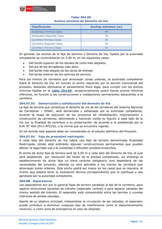 Manual de Carreteras: Diseño Geométrico
Página 199
Revisada y Corregida a Enero de 2018
Tabla 304.09
Anchos mínimos de Derecho de Vía
Clasificación Anchos mínimos (m)
Autopistas Primera Clase 40
Autopistas Segunda Clase 30
Carretera Primera Clase 25
Carretera Segunda Clase 20
Carretera Tercera Clase 16
En general, los anchos de la faja de dominio o Derecho de Vía, fijados por la autoridad
competente se incrementarán en 5.00 m, en los siguientes casos:
 Del borde superior de los taludes de corte más alejados.
 Del pie de los terraplenes más altos.
 Del borde más alejado de las obras de drenaje
 Del borde exterior de los caminos de servicio.
Para los tramos de carretera que atraviesan zonas urbanas, la autoridad competente
fijará el Derecho de Vía, en función al ancho requerido por la sección transversal del
proyecto, debiendo efectuarse el saneamiento físico legal, para cumplir con los anchos
mínimos fijados en la tabla 304.09; excepcionalmente podrá fijarse anchos mínimos
inferiores, en función a las construcciones e instalaciones permanentes adyacentes a la
carretera.
304.07.03 Demarcación y señalización del Derecho de Vía
La faja de terreno que constituye el derecho de vía de las carreteras del Sistema Nacional
de Carreteras – SINAC, será demarcada y señalizada por la autoridad competente,
durante la etapa de ejecución de los proyectos de rehabilitación, mejoramiento y
construcción de carreteras, delimitando y haciendo visible su fijación a cada lado de la
vía con la finalidad de contribuir a su preservación, de acuerdo a lo establecido por la
R.M. N° 404-2011-MTC/02, o la norma que se encuentre vigente.
En tal sentido este aspecto debe ser considerado en el estudio definitivo del Proyecto.
304.07.04 Faja de propiedad restringida
A cada lado del Derecho de Vía habrá una faja de terreno denominada Propiedad
Restringida, dónde está prohibido ejecutar construcciones permanentes que puedan
afectar la seguridad vial a la visibilidad o dificulten posibles ensanches.
El ancho de dicha faja de terreno será de 5.00 m a cada lado del Derecho de Vía, el cual
será establecido por resolución del titular de la entidad competente; sin embargo el
establecimiento de dicha faja no tiene carácter obligatorio sino dependerá de las
necesidades del proyecto, además no será aplicable a los tramos de carretera que
atraviesan zonas urbanas. Este ancho podrá ser mayor en los casos que se requiera, el
mismo que deberá tener la evaluación técnica correspondiente que lo justifique y sea
aprobado por la autoridad competente.
304.08 Separadores
Los separadores son por lo general fajas de terreno paralelas al eje de la carretera, para
separar direcciones opuestas de tránsito (separador central) o para separar calzadas del
mismo sentido del tránsito. El separador está comprendido entre las bermas o cunetas
interiores de ambas calzadas.
Aparte de su objetivo principal, independizar la circulación de las calzadas, el separador
puede contribuir a disminuir cualquier tipo de interferencia como el deslumbramiento
nocturno, o como zona de emergencia en caso de despiste.
 