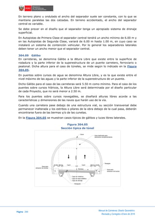 Página 200
Manual de Carreteras: Diseño Geométrico
Revisada y Corregida a Enero de 2018
En terreno plano u ondulado el ancho del separador suele ser constante, con lo que se
mantiene paralelas las dos calzadas. En terreno accidentado, el ancho del separador
central es variable.
Se debe prever en el diseño que el separador tenga un apropiado sistema de drenaje
superficial.
En Autopistas de Primera Clase el separador central tendrá un ancho mínimo de 6.00 m y
en las Autopistas de Segunda Clase, variará de 6.00 m hasta 1.00 m, en cuyo caso se
instalará un sistema de contención vehicular. Por lo general los separadores laterales
deben tener un ancho menor que el separador central.
304.09 Gálibo
En carreteras, se denomina Gálibo a la Altura Libre que existe entre la superficie de
rodadura y la parte inferior de la superestructura de un puente carretero, ferroviario o
peatonal. Dicha altura para el caso de túneles, se mide según lo indicado en la Figura
304.05.
En puentes sobre cursos de agua se denomina Altura Libre, y es la que existe entre el
nivel máximo de las aguas y la parte inferior de la superestructura de un puente.
Dicho Gálibo para el caso de las carreteras será 5.50 m como mínimo. Para el caso de los
puentes sobre cursos hídricos, la Altura Libre será determinada por el diseño particular
de cada Proyecto, que no será menor a 2.50 m.
Para los puentes sobre cursos navegables, se diseñará alturas libres acorde a las
características y dimensiones de las naves que harán uso de la vía.
Cuando una carretera pase debajo de una estructura vial, su sección transversal debe
permanecer inalterada y los estribos o pilares de la obra debajo de la cual pasa, deberán
encontrarse fuera de las bermas y/o de las cunetas.
En la Figura 304.05 se muestran casos típicos de gálibos y luces libres laterales.
Figura 304.05
Sección típica de túnel
Area destinada para
elementos complementarios
Clave
Gálibo
Andén Berma Carril Carril Berma Andén
Bombeo
Desagúe
Area para
ubicacion de ductos
Area para
ubicacion de ductos
Capa de rodadura
Capa de base asfáltica
Capa de drenaje
Desagúes
 