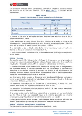 Página 208
Manual de Carreteras: Diseño Geométrico
Revisada y Corregida a Enero de 2018
Los taludes en zonas de relleno (terraplenes), variarán en función de las características
del material con el cual está formado. En la Tabla 304.11 se muestra taludes
referenciales.
Tabla 304.11
Taludes referenciales en zonas de relleno (terraplenes)
Materiales
Talud (V:H)
Altura (m)
<5 5-10 >10
Gravas, limo arenoso y arcilla 1:1.5 1:1.75 1:2
Arena 1:2 1:2.25 1:2.5
Enrocado 1:1 1:1.25 1:1.5
El cambio de un talud a otro debe realizarse mediante una transición la cual por lo
general se denomina alabeo.
En las transiciones de cortes de más de 4.00 m de altura a terraplén, o viceversa, los
taludes de uno y otro deberán tenderse, a partir de que la altura se reduzca a 2.00 m, en
tanto que la longitud de alabeo no debe ser menor a 10.00 m.
Si la transición es de un talud a otro de la misma naturaleza, pero con inclinación
distinta, el alabeo se dará en un mínimo de 10.00 m.
La parte superior de los taludes de corte, se deberá redondear para mejorar la apariencia
de sus bordes.
304.11 Cunetas
Son canales construidos lateralmente a lo largo de la carretera, con el propósito de
conducir los escurrimientos superficiales y subsuperficiales, procedentes de la plataforma
vial, taludes y áreas adyacentes, a fin de proteger la estructura del pavimento.
La sección transversal puede ser triangular, trapezoidal, rectangular o de otra geometría
que se adapte mejor a la sección transversal de la vía y que prevea la seguridad vial;
revestidas o sin revestir; abiertas o cerradas, de acuerdo a los requerimientos del
proyecto; en zonas urbanas o dónde exista limitaciones de espacio, las cunetas cerradas
pueden ser diseñadas formando parte de la berma.
Las dimensiones de las cunetas se deducen a partir de cálculos hidráulicos, teniendo en
cuenta su pendiente longitudinal, intensidad de precipitaciones pluviales, área de drenaje
y naturaleza del terreno, entre otros.
Los elementos constitutivos de una cuneta son su talud interior, su fondo y su talud
exterior. Este último, por lo general coincide con el talud de corte.
Las pendientes longitudinales mínimas absolutas serán 0.2%, para cunetas revestidas y
0.5% para cunetas sin revestir.
Si la cuneta es de material fácilmente erosionable y se proyecta con una pendiente tal
que le infiere al flujo una velocidad mayor a la máxima permisible del material
constituyente, se protegerá con un revestimiento resistente a la erosión.
Se limitará la longitud de las cunetas, conduciéndolas hacia los cauces naturales del
terreno, obras de drenaje transversal o proyectando desagües dónde no existan.
304.12 Secciones transversales particulares
Comprende a los puentes, túneles, ensanche de plataforma y otros.
 