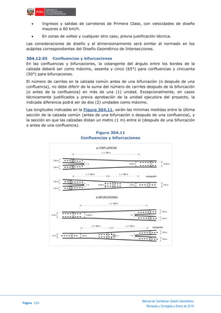 Página 210
Manual de Carreteras: Diseño Geométrico
Revisada y Corregida a Enero de 2018
 Ingresos y salidas de carreteras de Primera Clase, con velocidades de diseño
mayores a 60 km/h.
 En zonas de volteo y cualquier otro caso, previa justificación técnica.
Las consideraciones de diseño y el dimensionamiento será similar al normado en los
acápites correspondientes del Diseño Geométrico de Intersecciones.
304.12.05 Confluencias y bifurcaciones
En las confluencias y bifurcaciones, la cotangente del ángulo entre los bordes de la
calzada deberá ser como máximo, sesenta y cinco (65°) para confluencias y cincuenta
(50°) para bifurcaciones.
El número de carriles en la calzada común antes de una bifurcación (o después de una
confluencia), no debe diferir de la suma del número de carriles después de la bifurcación
(o antes de la confluencia) en más de una (1) unidad. Excepcionalmente, en casos
técnicamente justificados y previa aprobación de la unidad ejecutora del proyecto, la
indicada diferencia podrá ser de dos (2) unidades como máximo.
Las longitudes indicadas en la Figura 304.11, serán las mínimas medidas entre la última
sección de la calzada común (antes de una bifurcación o después de una confluencia), y
la sección en que las calzadas distan un metro (1 m) entre sí (después de una bifurcación
o antes de una confluencia).
Figura 304.11
Confluencias y bifurcaciones
L > 500 m
10.80 m
7.20 m
7.20 m
7.20 m
10.80 m
7.20 m
10.80 m
7.20 m 10.80 m
7.20 m
7.20 m
1 m
7.20 m
10.80 m
7.20 m
7.20 m
7.20 m
7.20 m
1 m
1 m
1 m
10.80 m
L > 600 mL > 500 m
L > 400 m
L > 400 m L > 450 m
a) CONFLUENCIAS
b) BIFURCACIONES
excepción
excepción
 