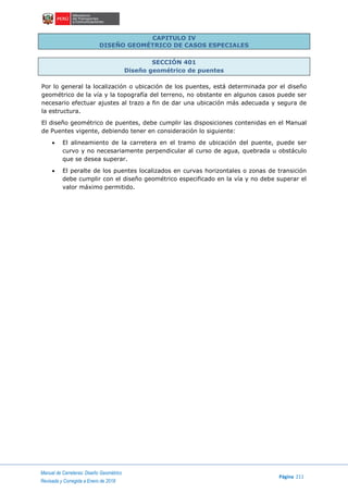 Manual de Carreteras: Diseño Geométrico
Página 211
Revisada y Corregida a Enero de 2018
CAPITULO IV
DISEÑO GEOMÉTRICO DE CASOS ESPECIALES
SECCIÓN 401
Diseño geométrico de puentes
Por lo general la localización o ubicación de los puentes, está determinada por el diseño
geométrico de la vía y la topografía del terreno, no obstante en algunos casos puede ser
necesario efectuar ajustes al trazo a fin de dar una ubicación más adecuada y segura de
la estructura.
El diseño geométrico de puentes, debe cumplir las disposiciones contenidas en el Manual
de Puentes vigente, debiendo tener en consideración lo siguiente:
 El alineamiento de la carretera en el tramo de ubicación del puente, puede ser
curvo y no necesariamente perpendicular al curso de agua, quebrada u obstáculo
que se desea superar.
 El peralte de los puentes localizados en curvas horizontales o zonas de transición
debe cumplir con el diseño geométrico especificado en la vía y no debe superar el
valor máximo permitido.
 