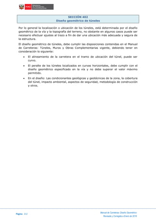 Página 212
Manual de Carreteras: Diseño Geométrico
Revisada y Corregida a Enero de 2018
SECCIÓN 402
Diseño geométrico de túneles
Por lo general la localización o ubicación de los túneles, está determinada por el diseño
geométrico de la vía y la topografía del terreno, no obstante en algunos casos puede ser
necesario efectuar ajustes al trazo a fin de dar una ubicación más adecuada y segura de
la estructura.
El diseño geométrico de túneles, debe cumplir las disposiciones contenidas en el Manual
de Carreteras: Túneles, Muros y Obras Complementarias vigente, debiendo tener en
consideración lo siguiente:
 El alineamiento de la carretera en el tramo de ubicación del túnel, puede ser
curvo.
 El peralte de los túneles localizados en curvas horizontales, debe cumplir con el
diseño geométrico especificado en la vía y no debe superar el valor máximo
permitido.
 En el diseño: Las condicionantes geológicas y geotécnicas de la zona, la cobertura
del túnel, impacto ambiental, aspectos de seguridad, metodología de construcción
y otros.
 