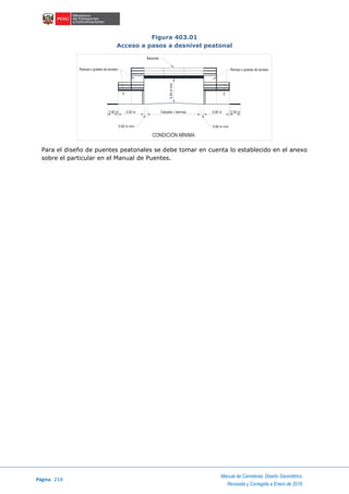 Página 214
Manual de Carreteras: Diseño Geométrico
Revisada y Corregida a Enero de 2018
Figura 403.01
Acceso a pasos a desnivel peatonal
Para el diseño de puentes peatonales se debe tomar en cuenta lo establecido en el anexo
sobre el particular en el Manual de Puentes.
Rampa o gradas de acceso Rampa o gradas de acceso
Baranda
0.60 m mín. 0.60 m mín.
Calzada + bermas 5.00 m 2.00 m5.00 m2.00 m
5.50mmín.
CONDICIÓN MÍNIMA
 