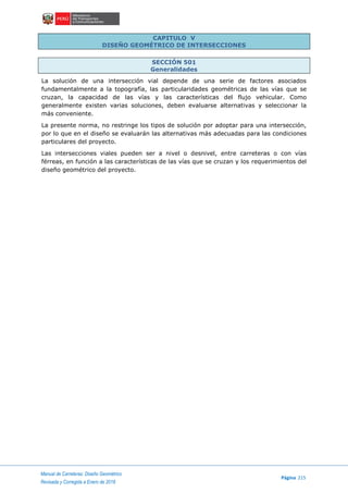 Manual de Carreteras: Diseño Geométrico
Página 215
Revisada y Corregida a Enero de 2018
CAPITULO V
DISEÑO GEOMÉTRICO DE INTERSECCIONES
SECCIÓN 501
Generalidades
La solución de una intersección vial depende de una serie de factores asociados
fundamentalmente a la topografía, las particularidades geométricas de las vías que se
cruzan, la capacidad de las vías y las características del flujo vehicular. Como
generalmente existen varias soluciones, deben evaluarse alternativas y seleccionar la
más conveniente.
La presente norma, no restringe los tipos de solución por adoptar para una intersección,
por lo que en el diseño se evaluarán las alternativas más adecuadas para las condiciones
particulares del proyecto.
Las intersecciones viales pueden ser a nivel o desnivel, entre carreteras o con vías
férreas, en función a las características de las vías que se cruzan y los requerimientos del
diseño geométrico del proyecto.
 