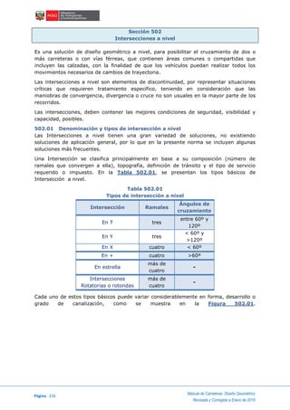 Página 216
Manual de Carreteras: Diseño Geométrico
Revisada y Corregida a Enero de 2018
Sección 502
Intersecciones a nivel
Es una solución de diseño geométrico a nivel, para posibilitar el cruzamiento de dos o
más carreteras o con vías férreas, que contienen áreas comunes o compartidas que
incluyen las calzadas, con la finalidad de que los vehículos puedan realizar todos los
movimientos necesarios de cambios de trayectoria.
Las intersecciones a nivel son elementos de discontinuidad, por representar situaciones
críticas que requieren tratamiento específico, teniendo en consideración que las
maniobras de convergencia, divergencia o cruce no son usuales en la mayor parte de los
recorridos.
Las intersecciones, deben contener las mejores condiciones de seguridad, visibilidad y
capacidad, posibles.
502.01 Denominación y tipos de intersección a nivel
Las Intersecciones a nivel tienen una gran variedad de soluciones, no existiendo
soluciones de aplicación general, por lo que en la presente norma se incluyen algunas
soluciones más frecuentes.
Una Intersección se clasifica principalmente en base a su composición (número de
ramales que convergen a ella), topografía, definición de tránsito y el tipo de servicio
requerido o impuesto. En la Tabla 502.01, se presentan los tipos básicos de
Intersección a nivel.
Tabla 502.01
Tipos de intersección a nivel
Intersección Ramales
Ángulos de
cruzamiento
En T tres
entre 60º y
120º
En Y tres
< 60º y
>120º
En X cuatro < 60º
En + cuatro >60º
En estrella
más de
cuatro
-
Intersecciones
Rotatorias o rotondas
más de
cuatro
-
Cada uno de estos tipos básicos puede variar considerablemente en forma, desarrollo o
grado de canalización, como se muestra en la Figura 502.01.
 