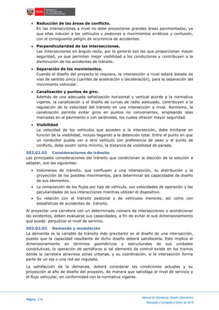 Página 218
Manual de Carreteras: Diseño Geométrico
Revisada y Corregida a Enero de 2018
 Reducción de las áreas de conflicto.
En las intersecciones a nivel no debe proyectarse grandes áreas pavimentadas, ya
que ellas inducen a los vehículos y peatones a movimientos erráticos y confusión,
con el consiguiente peligro de ocurrencia de accidentes.
 Perpendicularidad de las intersecciones.
Las Intersecciones en ángulo recto, por lo general son las que proporcionan mayor
seguridad, ya que permiten mejor visibilidad a los conductores y contribuyen a la
disminución de los accidentes de tránsito.
 Separación de los movimientos.
Cuando el diseño del proyecto lo requiera, la intersección a nivel estará dotada de
vías de sentido único (carriles de aceleración o deceleración), para la separación del
movimiento vehicular.
 Canalización y puntos de giro.
Además de una adecuada señalización horizontal y vertical acorde a la normativa
vigente, la canalización y el diseño de curvas de radio adecuado, contribuyen a la
regulación de la velocidad del tránsito en una intersección a nivel. Asimismo, la
canalización permite evitar giros en puntos no convenientes, empleando islas
marcadas en el pavimento o con sardineles, los cuales ofrecen mayor seguridad.
 Visibilidad
La velocidad de los vehículos que acceden a la intersección, debe limitarse en
función de la visibilidad, incluso llegando a la detención total. Entre el punto en que
un conductor pueda ver a otro vehículo con preferencia de paso y el punto de
conflicto, debe existir como mínimo, la distancia de visibilidad de parada.
502.02.02 Consideraciones de tránsito
Las principales consideraciones del tránsito que condicionan la elección de la solución a
adoptar, son las siguientes:
 Volúmenes de tránsito, que confluyen a una intersección, su distribución y la
proyección de los posibles movimientos, para determinar las capacidades de diseño
de sus elementos.
 La composición de los flujos por tipo de vehículo, sus velocidades de operación y las
peculiaridades de sus interacciones mientras utilizan el dispositivo.
 Su relación con el tránsito peatonal y de vehículos menores, así como con
estadísticas de accidentes de tránsito.
Al proyectar una carretera con un determinado número de intersecciones o acondicionar
las existentes, deben evaluarse sus capacidades, a fin de evitar el sub dimensionamiento
que puede perjudicar el nivel de servicio.
502.02.03 Demanda y modelación
La demanda es la variable de tránsito más gravitante en el diseño de una intersección,
puesto que la capacidad resultante de dicho diseño deberá satisfacerla. Esto implica el
dimensionamiento en términos geométricos y estructurales de sus unidades
constitutivas, la operación de semáforos si tal elemento de control existe en los tramos
dónde la carretera atraviesa zonas urbanas, y su coordinación, si la intersección forma
parte de un eje o una red así regulada.
La satisfacción de la demanda, deberá considerar las condiciones actuales y su
proyección al año de diseño del proyecto, de manera que satisfaga el nivel de servicio y
el flujo vehicular, en conformidad con la normativa vigente.
 