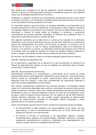 Manual de Carreteras: Diseño Geométrico
Página 21
Revisada y Corregida a Enero de 2018
Otro aspecto por considerar es el tipo de vegetación natural localizada en la faja del
camino, la que al ser eliminada puede perturbar el ecosistema natural en una superficie
mayor que la afectada directamente por el camino.
Finalmente se deberán considerar las características socioeconómicas de la zona dónde
se diseña la carretera, a fin de estudiar el posible efecto que podría provocar el proyecto,
en las actividades humanas presentes en el sector.
Es importante destacar que de acuerdo con estudios realizados, la incorporación de la
variable ambiental en la toma de decisiones, ha significado no sólo mitigar y neutralizar
los impactos negativos que producen los proyectos, sino que en determinados casos, ha
contribuido a mejorar el medio dónde se emplazan, a conservar y aprovechar
racionalmente los recursos naturales renovables en beneficio de la población local y a
desarrollar el potencial recreativo y turístico del área.
Otro aspecto importante que se debe tener en cuenta con la inclusión de la dimensión
ambiental, es que incorpora elementos de juicio que permiten seleccionar una alternativa
óptima del emplazamiento del camino, de tal forma de generar un proyecto vial en
armonía con el entorno, lo cual no implica, necesariamente, estar en la disyuntiva de
construir o no construir un camino. La integración armónica del proyecto con el entorno
se entiende como un estado de equilibrio en dónde los posibles impactos negativos se
evitan o mitigan, controlando de esta manera el deterioro del medio ambiente.
En resumen, los EIA deberán cumplir la normativa aplicable vigente sobre la materia.
201.08 Estudio de seguridad vial
En lo relacionado a seguridad vial se aplicará en lo que corresponda, lo indicado en el
Manual de Seguridad Vial vigente, en que se establece los parámetros para el diseño,
construcción y mantenimiento.
201.09 Reconocimiento del terreno
Esencialmente consistirá en la comprobación y confirmación de los puntos de control
seleccionados sobre la carta geográfica. Dependiendo de la extensión y características del
terreno, puede ser aconsejable un primer reconocimiento aéreo, para obtener una
adecuada visión de conjunto, o bien para complementar las impresiones obtenidas a
partir de las cartas geográficas y/o fotos aéreas.
Para obtener apreciaciones cuantitativas del recorrido terrestre, el Proyectista deberá
contar con instrumentos adecuados para verificar y comprobar los puntos críticos que las
cartas no alcancen a precisar, tales como: laderas de pendiente transversal pronunciada,
factibilidad de salvar un desnivel específico, precisar el ancho de una quebrada o curso
de agua, rumbo en algunos tramos boscosos, etc. Se sugiere el uso de GPS, altímetro,
brújula, eclímetro, telémetro, etc., que pueden resultar apropiados en determinados
sectores del reconocimiento. También es aconsejable obtener fotografías y vistas
panorámicas de los sectores conflictivos.
Como recomendación general conviene tener presente las siguientes pautas de trabajo:
 El reconocimiento no debe limitarse a las rutas prefijadas en las cartas, sino que
debe abarcar un área lo suficientemente amplia para no omitir información que
pudiera ser útil para una mejor decisión.
 Al recorrer el terreno, el proyectista y los especialistas deberán visualizar,
simultáneamente, aspectos de la geomorfología, hidrología, geotecnia y ecología,
ponderando racionalmente la incidencia e importancia que, separadamente y en
conjunto, pueden tener en el emplazamiento del trazo.
 