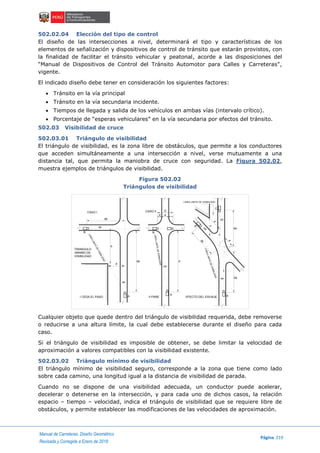 Manual de Carreteras: Diseño Geométrico
Página 219
Revisada y Corregida a Enero de 2018
502.02.04 Elección del tipo de control
El diseño de las intersecciones a nivel, determinará el tipo y características de los
elementos de señalización y dispositivos de control de tránsito que estarán provistos, con
la finalidad de facilitar el tránsito vehicular y peatonal, acorde a las disposiciones del
“Manual de Dispositivos de Control del Tránsito Automotor para Calles y Carreteras”,
vigente.
El indicado diseño debe tener en consideración los siguientes factores:
 Tránsito en la vía principal
 Tránsito en la vía secundaria incidente.
 Tiempos de llegada y salida de los vehículos en ambas vías (intervalo crítico).
 Porcentaje de “esperas vehiculares” en la vía secundaria por efectos del tránsito.
502.03 Visibilidad de cruce
502.03.01 Triángulo de visibilidad
El triángulo de visibilidad, es la zona libre de obstáculos, que permite a los conductores
que acceden simultáneamente a una intersección a nivel, verse mutuamente a una
distancia tal, que permita la maniobra de cruce con seguridad. La Figura 502.02,
muestra ejemplos de triángulos de visibilidad.
Figura 502.02
Triángulos de visibilidad
Cualquier objeto que quede dentro del triángulo de visibilidad requerida, debe removerse
o reducirse a una altura límite, la cual debe establecerse durante el diseño para cada
caso.
Si el triángulo de visibilidad es imposible de obtener, se debe limitar la velocidad de
aproximación a valores compatibles con la visibilidad existente.
502.03.02 Triángulo mínimo de visibilidad
El triángulo mínimo de visibilidad seguro, corresponde a la zona que tiene como lado
sobre cada camino, una longitud igual a la distancia de visibilidad de parada.
Cuando no se dispone de una visibilidad adecuada, un conductor puede acelerar,
decelerar o detenerse en la intersección, y para cada uno de dichos casos, la relación
espacio – tiempo – velocidad, indica el triángulo de visibilidad que se requiere libre de
obstáculos, y permite establecer las modificaciones de las velocidades de aproximación.
db
b
a
da d
D
d a
vb
va
va
a da
vd
dava
db
vd
c
d
C
B
AA
A
B B
LINEA LIMITE DE VISIBILIDAD
LINEALIMITEDEVISIBILIDAD
LINEALIMITEDEVISIBILIDAD
LINEALIMITEDEVISIBILIDAD
CASO I CASO II
TRIANGULO
MINIMO DE
VISIBILIDAD
I CEDA EL PASO II PARE EFECTO DEL ESVIAJE
 