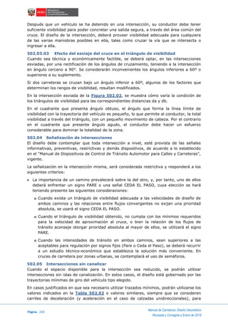 Página 220
Manual de Carreteras: Diseño Geométrico
Revisada y Corregida a Enero de 2018
Después que un vehículo se ha detenido en una intersección, su conductor debe tener
suficiente visibilidad para poder concretar una salida segura, a través del área común del
cruce. El diseño de la intersección, deberá proveer visibilidad adecuada para cualquiera
de las varias maniobras posibles en ella, tales como cruzar la vía que se intersecta o
ingresar a ella.
502.03.03 Efecto del esviaje del cruce en el triángulo de visibilidad
Cuando sea técnica y económicamente factible, se deberá optar, en las intersecciones
esviadas, por una rectificación de los ángulos de cruzamiento, teniendo a la intersección
en ángulo cercano a 90°. Se considerarán inconvenientes los ángulos inferiores a 60º o
superiores a su suplemento.
Si dos carreteras se cruzan bajo un ángulo inferior a 60º, algunos de los factores que
determinan los rangos de visibilidad, resultan modificados.
En la intersección esviada de la Figura 502.02, se muestra cómo varía la condición de
los triángulos de visibilidad para las correspondientes distancias da y db.
En el cuadrante que presenta ángulo obtuso, el ángulo que forma la línea límite de
visibilidad con la trayectoria del vehículo es pequeño, lo que permite al conductor, la total
visibilidad a través del triángulo, con un pequeño movimiento de cabeza. Por el contrario
en el cuadrante que presente ángulo agudo, el conductor debe hacer un esfuerzo
considerable para dominar la totalidad de la zona.
502.04 Señalización de intersecciones
El diseño debe contemplar que toda intersección a nivel, esté provista de las señales
informativas, preventivas, restrictivas y demás dispositivos, de acuerdo a lo establecido
en el “Manual de Dispositivos de Control de Tránsito Automotor para Calles y Carreteras”,
vigente.
La señalización en la intersección misma, será considerada restrictiva y responderá a los
siguientes criterios:
 La importancia de un camino prevalecerá sobre la del otro, y, por tanto, uno de ellos
deberá enfrentar un signo PARE o una señal CEDA EL PASO, cuya elección se hará
teniendo presente las siguientes consideraciones:
o Cuando exista un triángulo de visibilidad adecuada a las velocidades de diseño de
ambos caminos y las relaciones entre flujos convergentes no exijan una prioridad
absoluta, se usará el signo CEDA EL PASO.
o Cuando el triángulo de visibilidad obtenido, no cumpla con los mínimos requeridos
para la velocidad de aproximación al cruce, o bien la relación de los flujos de
tránsito aconseje otorgar prioridad absoluta al mayor de ellos, se utilizará el signo
PARE.
o Cuando las intensidades de tránsito en ambos caminos, sean superiores a las
aceptables para regulación por signos fijos (Pare o Ceda el Paso), se deberá recurrir
a un estudio técnico-económico que establezca la solución más conveniente. En
cruces de carretera por zonas urbanas, se contemplará el uso de semáforos.
502.05 Intersecciones sin canalizar
Cuando el espacio disponible para la intersección sea reducido, se podrán utilizar
intersecciones sin islas de canalización. En estos casos, el diseño está gobernado por las
trayectorias mínimas de giro del vehículo tipo elegido.
En casos justificados en que sea necesario utilizar trazados mínimos, podrán utilizarse los
valores indicados en la Tabla 502.02 o valores similares, siempre que se consideren
carriles de deceleración (y aceleración en el caso de calzadas unidireccionales), para
 