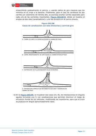 Manual de Carreteras: Diseño Geométrico
Página 227
Revisada y Corregida a Enero de 2018
ensanchando gradualmente el camino, y usando radios de giro mayores que los
mínimos en el viraje a la derecha. Finalmente, para el caso de carreteras de dos
carriles con volúmenes de tránsito alto, se aconseja diseñar carriles separados para
cada uno de las corrientes importantes, Figura 502.08-D, dónde se muestra el
empleo de dos islas (canalizadoras) y una isla divisoria en el camino directo.
Figura 502.08
Casos de canalización con islas divisorias y carril de giro
b) En la Figura 502.09, se muestran dos casos (A y B), de intersecciones en ángulos
agudos formando una Y, con canalizaciones que permiten disminuir el riesgo de
encuentro frontal de los vehículos, modificando las trayectorias, para que el cruce
se produzca en ángulo aproximadamente recto.
A - CARRIL DE GIRO A LA DERECHA DESDE EL CAMINO DE PASO
B - CARRIL INDEPENDIENTE DE GIRO DESDE EL CAMINO INTERCEPTADO
C - SEPARACION DE FLUJOS MEDIANTE ISLAS DIVISORIAS
D - SEPARACION COMPLETA DE MOVIMIENTOS DE GIRO Y ENSANCHE EN
CAMINO DE PASO
 