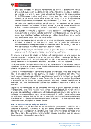 Página 22
Manual de Carreteras: Diseño Geométrico
Revisada y Corregida a Enero de 2018
 Las áreas cubiertas por bosques normalmente se asocian a terrenos con relieve
pronunciado que poseen una densa red de drenaje natural. Si el área por reconocer
es extensa y se prevén varias rutas alternativas, las cartas de pequeña escala
(1:50,000) pueden resultar insuficientes, incluso para fijar rutas o corredores, y
después de un reconocimiento aéreo amplio, se deberá optar por la ejecución de
una restitución aerofotogramétrica a escala intermedia (1:5,000 ó 1:10,000).
La restitución aerofotogramétrica estará limitada en precisión por la cubierta
vegetal existente. No obstante, un plano escala 1:5,000 con curvas de nivel cada
5.00 m, permitirá desarrollar los estudios preliminares en óptimas condiciones.
Aun cuando se consulte la ejecución de una restitución aerofotogramétrica, el
reconocimiento a nivel de estudio preliminar es indispensable, en una primera
etapa, para establecer las fajas o el área por restituir, cuyos límites serán mucho
más amplios que los de cada ruta en particular.
 El proyectista deberá estar siempre alerta de no formarse una falsa opinión de las
bondades o defectos de una solución, según sea el grado de facilidades o
dificultades encontradas para avanzar durante el recorrido del terreno, o bien por la
falta de visibilidad en terrenos boscosos o de difícil acceso.
 El proyectista recogerá información relativa al proyecto, sea de índole favorable o
desfavorable al criterio propio y deberá aceptarla imparcialmente.
En síntesis, el proceso de estudio en la fase del reconocimiento es una sucesión de
ensayos, pruebas y aproximaciones, en las que se evalúan y ponderan las diversas
alternativas, investigando y considerando todas las soluciones posibles. El conocimiento
técnico, experiencia y buen criterio, ayudarán a encontrar la solución adecuada.
Un reconocimiento completo permite descartar, en una etapa inicial del estudio, rutas no
favorables, con lo que los esfuerzos se concentrarán sobre aquellos emplazamientos que
ofrezcan una posibilidad real de solución.
Durante el reconocimiento se verifican los lugares considerados como más apropiados
para el emplazamiento de los puentes, los cruces y empalmes con otras vías,
construcciones y estructuras existentes que convenga mantener o demoler y, en general,
todo aquello que puede influir en la ubicación posterior del trazo del camino. Se precisará
la extensión de las zonas de desprendimientos, pantanos, laderas meteorizadas e
inestables, etc., a fin de delimitarlas con precisión en la carta y evitarlas al trazar el eje
probable.
Según sea la complejidad de los problemas previstos o que se detecten durante el
reconocimiento, éste podrá requerir varias visitas y la participación, en mayor o menor
grado, de los especialistas en geotecnia, hidrología, estructuras, etc. Se aprovecharán las
visitas de campo para obtener datos complementarios de la región, recoger opiniones de
los habitantes, prever y anticipar los efectos potenciales, tanto positivos como negativos,
que provocaría la construcción del camino por una u otra ruta, y la alteración que podrá
sufrir el equilibrio ecológico y el paisaje natural.
201.10 Derecho de vía o faja de dominio
Teniendo como base, la definición de las características geométricas y categoría de la
carretera a intervenir, se definirá la faja del terreno denominada “Derecho de Vía”,
dentro del cual, se encontrará la carretera, sus obras complementarias, servicios, áreas
para futuras obras de ensanche o mejoramiento y zona de seguridad, para las acciones
de saneamiento físico legal correspondiente.
 
