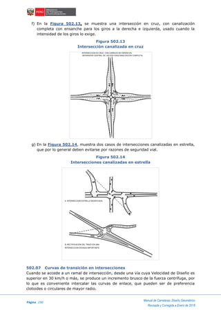 Página 230
Manual de Carreteras: Diseño Geométrico
Revisada y Corregida a Enero de 2018
f) En la Figura 502.13, se muestra una intersección en cruz, con canalización
completa con ensanche para los giros a la derecha e izquierda, usado cuando la
intensidad de los giros lo exige.
Figura 502.13
Intersección canalizada en cruz
g) En la Figura 502.14, muestra dos casos de intersecciones canalizadas en estrella,
que por lo general deben evitarse por razones de seguridad vial.
Figura 502.14
Intersecciones canalizadas en estrella
502.07 Curvas de transición en intersecciones
Cuando se accede a un ramal de intersección, desde una vía cuya Velocidad de Diseño es
superior en 30 km/h o más, se produce un incremento brusco de la fuerza centrífuga, por
lo que es conveniente intercalar las curvas de enlace, que pueden ser de preferencia
clotoides o circulares de mayor radio.
INTERSECCION EN CRUZ CON CARRILES DE ESPERA EN
SEPARADOR CENTRAL DE LAS DOS VIAS(CANALIZACION COMPLETA)
A. INTERSECCION ESTRELLA MODIFICADA
B. RECTIFICACION DEL TRAZO EN UNA
INTERSECCION ESVIADA IMPORTANTE
 