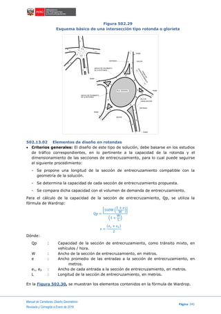 Manual de Carreteras: Diseño Geométrico
Página 245
Revisada y Corregida a Enero de 2018
Figura 502.29
Esquema básico de una intersección tipo rotonda o glorieta
502.13.02 Elementos de diseño en rotondas
 Criterios generales: El diseño de este tipo de solución, debe basarse en los estudios
de tráfico correspondientes, en lo pertinente a la capacidad de la rotonda y el
dimensionamiento de las secciones de entrecruzamiento, para lo cual puede seguirse
el siguiente procedimiento:
- Se propone una longitud de la sección de entrecruzamiento compatible con la
geometría de la solución.
- Se determina la capacidad de cada sección de entrecruzamiento propuesta.
- Se compara dicha capacidad con el volumen de demanda de entrecruzamiento.
Para el cálculo de la capacidad de la sección de entrecruzamiento, Qp, se utiliza la
fórmula de Wardrop:
Qp =
[160W (
1 + e
W
)]
(1 +
W
L
)
e =
(e1 + e2)
2
Dónde:
Qp : Capacidad de la sección de entrecruzamiento, como tránsito mixto, en
vehículos / hora.
W : Ancho de la sección de entrecruzamiento, en metros.
e : Ancho promedio de las entradas a la sección de entrecruzamiento, en
metros.
e1, e2 : Ancho de cada entrada a la sección de entrecruzamiento, en metros.
L : Longitud de la sección de entrecruzamiento, en metros.
En la Figura 502.30, se muestran los elementos contenidos en la fórmula de Wardrop.
ISLA CENTRAL
ENTRADA SALIDA
RAMA
TRAMO
DE
ENTRECRUZAMIENTO
RAMA
ISLA DE
CANALIZACIÓN
ENTRADA
SALIDA
RAMA
RAMA
ANCHO DE PAVIMENTO
DE LA ROTONDA
ANCHO DE PAVIMENTO
DE LA ROTONDA
RAMA
 
