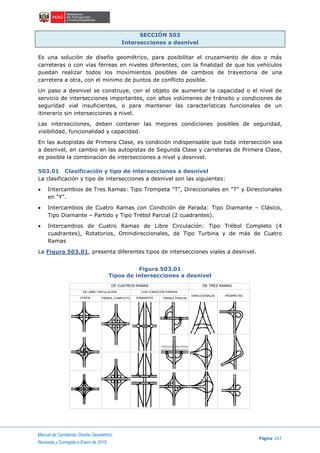 Manual de Carreteras: Diseño Geométrico
Página 247
Revisada y Corregida a Enero de 2018
SECCIÓN 503
Intersecciones a desnivel
Es una solución de diseño geométrico, para posibilitar el cruzamiento de dos o más
carreteras o con vías férreas en niveles diferentes, con la finalidad de que los vehículos
puedan realizar todos los movimientos posibles de cambios de trayectoria de una
carretera a otra, con el mínimo de puntos de conflicto posible.
Un paso a desnivel se construye, con el objeto de aumentar la capacidad o el nivel de
servicio de intersecciones importantes, con altos volúmenes de tránsito y condiciones de
seguridad vial insuficientes, o para mantener las características funcionales de un
itinerario sin intersecciones a nivel.
Las intersecciones, deben contener las mejores condiciones posibles de seguridad,
visibilidad, funcionalidad y capacidad.
En las autopistas de Primera Clase, es condición indispensable que toda intersección sea
a desnivel, en cambio en las autopistas de Segunda Clase y carreteras de Primera Clase,
es posible la combinación de intersecciones a nivel y desnivel.
503.01 Clasificación y tipo de intersecciones a desnivel
La clasificación y tipo de intersecciones a desnivel son las siguientes:
 Intercambios de Tres Ramas: Tipo Trompeta "T", Direccionales en "T" y Direccionales
en "Y".
 Intercambios de Cuatro Ramas con Condición de Parada: Tipo Diamante – Clásico,
Tipo Diamante – Partido y Tipo Trébol Parcial (2 cuadrantes).
 Intercambios de Cuatro Ramas de Libre Circulación: Tipo Trébol Completo (4
cuadrantes), Rotatorios, Omnidireccionales, de Tipo Turbina y de más de Cuatro
Ramas
La Figura 503.01, presenta diferentes tipos de intersecciones viales a desnivel.
Figura 503.01
Tipos de intersecciones a desnivel
DE CUATROS RAMAS
TRÉBOL COMPLETO
DE TRES RAMAS
DE LIBRE CIRCULACIÓN
OTROS
CON CONDICIÓN PARADA
DIAMANTES TRÉBOL PARCIAL
DIRECCIONALES TROMPETAS
 