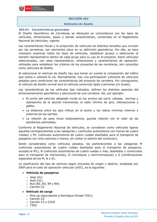 Página 24
Manual de Carreteras: Diseño Geométrico
Revisada y Corregida a Enero de 2018
SECCIÓN 202
Vehículos de diseño
202.01 Características generales
El Diseño Geométrico de Carreteras se efectuará en concordancia con los tipos de
vehículos, dimensiones, pesos y demás características, contenidas en el Reglamento
Nacional de Vehículos, vigente.
Las características físicas y la proporción de vehículos de distintos tamaños que circulan
por las carreteras, son elementos clave en su definición geométrica. Por ello, se hace
necesario examinar todos los tipos de vehículos, establecer grupos y seleccionar el
tamaño representativo dentro de cada grupo para su uso en el proyecto. Estos vehículos
seleccionados, con peso representativo, dimensiones y características de operación,
utilizados para establecer los criterios de los proyectos de las carreteras, son conocidos
como vehículos de diseño.
Al seleccionar el vehículo de diseño hay que tomar en cuenta la composición del tráfico
que utiliza o utilizará la vía. Normalmente, hay una participación suficiente de vehículos
pesados para condicionar las características del proyecto de carretera. Por consiguiente,
el vehículo de diseño normal será el vehículo comercial rígido (camiones y/o buses).
Las características de los vehículos tipo indicados, definen los distintos aspectos del
dimensionamiento geométrico y estructural de una carretera. Así, por ejemplo:
 El ancho del vehículo adoptado incide en los anchos del carril, calzada, bermas y
sobreancho de la sección transversal, el radio mínimo de giro, intersecciones y
gálibo.
 La distancia entre los ejes influye en el ancho y los radios mínimos internos y
externos de los carriles.
 La relación de peso bruto total/potencia, guarda relación con el valor de las
pendientes admisibles.
Conforme al Reglamento Nacional de Vehículos, se consideran como vehículos ligeros
aquellos correspondientes a las categorías L (vehículos automotores con menos de cuatro
ruedas) y M1 (vehículos automotores de cuatro ruedas diseñados para el transporte de
pasajeros con ocho asientos o menos, sin contar el asiento del conductor).
Serán considerados como vehículos pesados, los pertenecientes a las categorías M
(vehículos automotores de cuatro ruedas diseñados para el transporte de pasajeros,
excepto la M1), N (vehículos automotores de cuatro ruedas o más, diseñados y construidos
para el transporte de mercancías), O (remolques y semirremolques) y S (combinaciones
especiales de los M, N y O).
La clasificación del tipo de vehículo según encuesta de origen y destino, empleada por
SNIP para el costo de operación vehicular (VOC), es la siguiente:
 Vehículo de pasajeros
o Jeep (VL)
o Auto (VL)
o Bus (B2, B3, B4 y BA)
o Camión C2
 Vehículo de carga
o Pick-up (equivalente a Remolque Simple T2S1)
o Camión C2
o Camión C3 y C2CR
o T3S2
 
