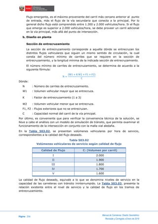 Página 256
Manual de Carreteras: Diseño Geométrico
Revisada y Corregida a Enero de 2018
Flujo emergente, es el máximo proveniente del carril más cercano anterior al punto
de entrada, más el flujo de la vía secundaria que conecta a la principal. Por lo
general dicho flujo está comprendido entre 1.300 y 2.000 vehículos/hora. Si el flujo
que emerge es superior a 2.000 vehículos/hora, se debe proveer un carril adicional
en la vía principal, más allá del punto de intersección.
b. Diseño en planta
Sección de entrecruzamiento
La sección de entrecruzamiento corresponde a aquella dónde se entrecruzan los
distintos flujos vehiculares que siguen un mismo sentido de circulación, la cual
consta del número mínimo de carriles que se requiere en la sección de
entrecruzamiento, y la longitud mínima de la indicada sección de entrecruzamiento.
El número mínimo de carriles de entrecruzamiento, se determina de acuerdo a la
siguiente fórmula:
N =
(W1 + K W2 + F1 + F2)
C
Dónde:
N : Número de carriles de entrecruzamiento.
W1 : Volumen vehicular mayor que se entrecruza.
K : Factor de entrecruzamiento (1 a 3)
W2 : Volumen vehicular menor que se entrecruza.
F1, F2 : Flujos exteriores que no se entrecruzan.
C : Capacidad normal del carril de la vía principal.
Por último, es conveniente que para verificar la conveniencia técnica de la solución, se
lleve a cabo el análisis con un modelo de simulación de tránsito, que permita examinar el
funcionamiento de la intersección en conjunto con la malla vial aledaña.
En la Tabla 503.02, se presentan volúmenes vehiculares por hora de servicio,
correspondientes a la calidad del flujo deseado.
Tabla 503.02
Volúmenes vehiculares de servicio según calidad de flujo
Calidad de Flujo C: (Volumen por carril)
I 2.000
II 1.900
III 1.800
IV 1.700
V 1.600
La calidad de flujo deseado, equivale a lo que se denomina niveles de servicio en la
capacidad de las carreteras con tránsito ininterrumpido. La Tabla 503.03, presenta la
relación existente entre el nivel de servicio y la calidad de flujo en los tramos de
entrecruzamiento.
 