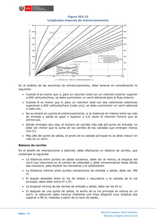 Página 258
Manual de Carreteras: Diseño Geométrico
Revisada y Corregida a Enero de 2018
Figura 503.15
Longitudes mayores de entrecruzamiento
En el análisis de las secciones de entrecruzamiento, debe tenerse en consideración lo
siguiente:
 Cuando N es menor que 3, para un volumen total con un volumen exterior superior
a 600 vehículos/hora, se debe suministrar un carril adicional para el flujo exterior.
 Cuando N es menor que 4, para un volumen total con dos volúmenes exteriores
superiores a 600 vehículos/hora (cada uno), se debe suministrar un carril adicional
a cada uno.
 No se tendrá en cuenta el entrecruzamiento, si la distancia en metros entre las vías
de entrada y salida es igual o superior a 0,8 veces el volumen horario que se
entrecruza.
 Dónde emergen dos vías, el número de carriles más allá del punto de entrada, no
debe ser menor que la suma de los carriles de las calzadas que emergen menos
uno (1).
 Más allá del punto de salida, el ancho de la calzada principal no se debe reducir en
más de un carril.
Balance de carriles
En el diseño de intersecciones a desnivel, debe efectuarse un balance de carriles, que
contemple lo siguiente:
 La distancia entre puntos de salida sucesivos, debe ser al menos, la longitud del
carril que interviene en el cambio de velocidad y debe incrementarse hasta dónde
sea necesario, para facilitar las maniobras y la señalización.
 La distancia mínima entre puntos consecutivos de entrada y salida, debe ser 180
m.
 El ángulo deseable entre la vía de enlace o secundaria y la calzada de la vía
principal, debe estar entre 4° y 5º.
 La longitud mínima de las narices de entrada y salida, debe ser de 45 m.
 Si después de una punta de salida, el ancho de la vía principal se reduce en un
carril, la reducción debe hacerse mediante una línea diagonal cuya longitud sea
superior a 90 m, medidos a partir de la nariz de salida.
K = 3
L
N
F2
T2T1
F1
DETERMINACIÓN DEL ANCHO
N = W1 + KW2 + F1 + F2
V8
DETERMINACIÓN DE LA LONGITUD
L = Longitud del tramo de trenzado
W1 - W2 = Número de vehículo que se entrecruzan
(en equivalente de vehículos ligeros hora)
K = Factor de Influencia de Trenzado
I,II,III = Calidad de flujo del tramo
No hay efecto de entrecruzamiento
1.0
1.2
1.4
1.6
1.8
2.0
2.2
2.4
2.6
2.8
2.9
3.0
V
IV
III
II
4000
3500
3000
2000
2500
1500
1000
500
4000
3500
3000
2000
2500
1500
1000
500
0 500 1.000 1.500 2.000 2.400
L = LONGITUD DEL TRAMO DE ENTRECRUZAMIENTO ( m )
NÚMERODEVEHÍCULOSQUESEENTRECRUZANPORHORA(W1+W2)
 