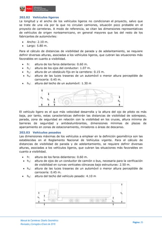 Manual de Carreteras: Diseño Geométrico
Página 25
Revisada y Corregida a Enero de 2018
202.02 Vehículos ligeros
La longitud y el ancho de los vehículos ligeros no condicionan el proyecto, salvo que
se trate de una vía por la que no circulan camiones, situación poco probable en el
proyecto de carreteras. A modo de referencia, se citan las dimensiones representativas
de vehículos de origen norteamericano, en general mayores que las del resto de los
fabricantes de automóviles:
 Ancho: 2.10 m.
 Largo: 5.80 m.
Para el cálculo de distancias de visibilidad de parada y de adelantamiento, se requiere
definir diversas alturas, asociadas a los vehículos ligeros, que cubran las situaciones más
favorables en cuanto a visibilidad.
 h: altura de los faros delanteros: 0.60 m.
 h1: altura de los ojos del conductor: 1.07 m.
 h2: altura de un obstáculo fijo en la carretera: 0.15 m.
 h4: altura de las luces traseras de un automóvil o menor altura perceptible de
carrocería: 0.45 m.
 h5: altura del techo de un automóvil: 1.30 m
El vehículo ligero es el que más velocidad desarrolla y la altura del ojo de piloto es más
baja, por tanto, estas características definirán las distancias de visibilidad de sobrepaso,
parada, zona de seguridad en relación con la visibilidad en los cruces, altura mínima de
barreras de seguridad y antideslumbrantes, dimensiones mínimas de plazas de
aparcamiento en zonas de estacionamiento, miradores o áreas de descanso.
202.03 Vehículos pesados
Las dimensiones máximas de los vehículos a emplear en la definición geométrica son las
establecidas en el Reglamento Nacional de Vehículos vigente. Para el cálculo de
distancias de visibilidad de parada y de adelantamiento, se requiere definir diversas
alturas, asociadas a los vehículos ligeros, que cubran las situaciones más favorables en
cuanto a visibilidad.
 h: altura de los faros delanteros: 0.60 m.
 h3: altura de ojos de un conductor de camión o bus, necesaria para la verificación
de visibilidad en curvas verticales cóncavas bajo estructuras: 2.50 m.
 h4: altura de las luces traseras de un automóvil o menor altura perceptible de
carrocería: 0.45 m.
 h6: altura del techo del vehículo pesado: 4.10 m
h
h
h
h5
1
4
h
h h
h
3
6
4
 