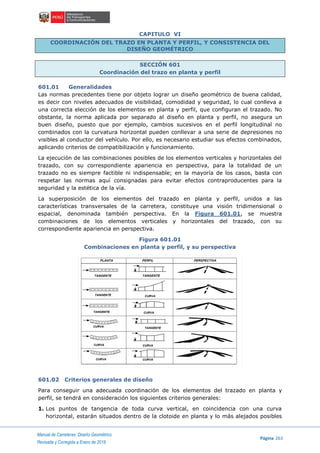 Manual de Carreteras: Diseño Geométrico
Página 263
Revisada y Corregida a Enero de 2018
CAPITULO VI
COORDINACIÓN DEL TRAZO EN PLANTA Y PERFIL, Y CONSISTENCIA DEL
DISEÑO GEOMÉTRICO
SECCIÓN 601
Coordinación del trazo en planta y perfil
601.01 Generalidades
Las normas precedentes tiene por objeto lograr un diseño geométrico de buena calidad,
es decir con niveles adecuados de visibilidad, comodidad y seguridad, lo cual conlleva a
una correcta elección de los elementos en planta y perfil, que configuran el trazado. No
obstante, la norma aplicada por separado al diseño en planta y perfil, no asegura un
buen diseño, puesto que por ejemplo, cambios sucesivos en el perfil longitudinal no
combinados con la curvatura horizontal pueden conllevar a una serie de depresiones no
visibles al conductor del vehículo. Por ello, es necesario estudiar sus efectos combinados,
aplicando criterios de compatibilización y funcionamiento.
La ejecución de las combinaciones posibles de los elementos verticales y horizontales del
trazado, con su correspondiente apariencia en perspectiva, para la totalidad de un
trazado no es siempre factible ni indispensable; en la mayoría de los casos, basta con
respetar las normas aquí consignadas para evitar efectos contraproducentes para la
seguridad y la estética de la vía.
La superposición de los elementos del trazado en planta y perfil, unidos a las
características transversales de la carretera, constituye una visión tridimensional o
espacial, denominada también perspectiva. En la Figura 601.01, se muestra
combinaciones de los elementos verticales y horizontales del trazado, con su
correspondiente apariencia en perspectiva.
Figura 601.01
Combinaciones en planta y perfil, y su perspectiva
601.02 Criterios generales de diseño
Para conseguir una adecuada coordinación de los elementos del trazado en planta y
perfil, se tendrá en consideración los siguientes criterios generales:
1. Los puntos de tangencia de toda curva vertical, en coincidencia con una curva
horizontal, estarán situados dentro de la clotoide en planta y lo más alejados posibles
 