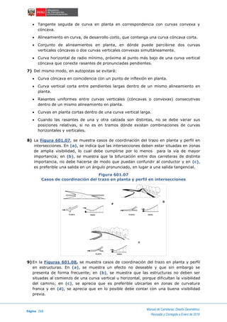 Página 268
Manual de Carreteras: Diseño Geométrico
Revisada y Corregida a Enero de 2018
 Tangente seguida de curva en planta en correspondencia con curvas convexa y
cóncava.
 Alineamiento en curva, de desarrollo corto, que contenga una curva cóncava corta.
 Conjunto de alineamientos en planta, en dónde puede percibirse dos curvas
verticales cóncavas o dos curvas verticales convexas simultáneamente.
 Curva horizontal de radio mínimo, próxima al punto más bajo de una curva vertical
cóncava que conecte rasantes de pronunciadas pendientes.
7) Del mismo modo, en autopistas se evitará:
 Curva cóncava en coincidencia con un punto de inflexión en planta.
 Curva vertical corta entre pendientes largas dentro de un mismo alineamiento en
planta.
 Rasantes uniformes entre curvas verticales (cóncavas o convexas) consecutivas
dentro de un mismo alineamiento en planta.
 Curvas en planta cortas dentro de una curva vertical larga.
 Cuando las rasantes de una y otra calzada son distintas, no se debe variar sus
posiciones relativas, si no es en tramos dónde existan combinaciones de curvas
horizontales y verticales.
8) La Figura 601.07, se muestra casos de coordinación del trazo en planta y perfil en
intersecciones. En (a), se indica que las intersecciones deben estar situadas en zonas
de amplia visibilidad, lo cual debe cumplirse por lo menos para la vía de mayor
importancia; en (b), se muestra que la bifurcación entre dos carreteras de distinta
importancia, no debe hacerse de modo que puedan confundir al conductor y en (c),
es preferible una salida en un ángulo pronunciado, en lugar a una salida tangencial.
Figura 601.07
Casos de coordinación del trazo en planta y perfil en intersecciones
9) En la Figuras 601.08, se muestra casos de coordinación del trazo en planta y perfil
en estructuras. En (a), se muestra un efecto no deseable y que sin embargo se
presenta de forma frecuente; en (b), se muestra que las estructuras no deben ser
situadas al comienzo de una curva vertical u horizontal, porque dificultan la visibilidad
del camino; en (c), se aprecia que es preferible ubicarlas en zonas de curvatura
franca y en (d), se aprecia que en lo posible debe contar con una buena visibilidad
previa.
PLANTA PERFIL PLANTA PERFIL
PERFILPLANTA
a
b
c
 