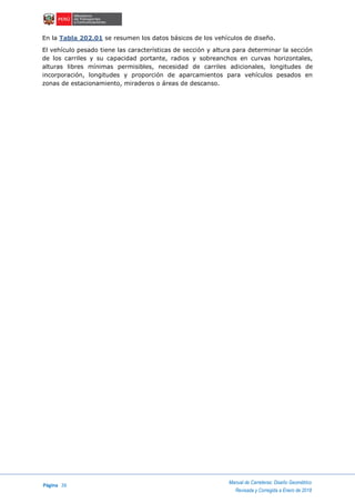 Página 26
Manual de Carreteras: Diseño Geométrico
Revisada y Corregida a Enero de 2018
En la Tabla 202.01 se resumen los datos básicos de los vehículos de diseño.
El vehículo pesado tiene las características de sección y altura para determinar la sección
de los carriles y su capacidad portante, radios y sobreanchos en curvas horizontales,
alturas libres mínimas permisibles, necesidad de carriles adicionales, longitudes de
incorporación, longitudes y proporción de aparcamientos para vehículos pesados en
zonas de estacionamiento, miraderos o áreas de descanso.
 