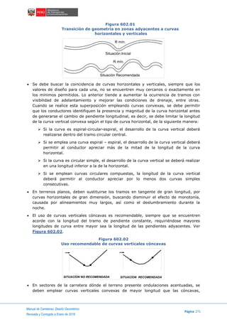 Manual de Carreteras: Diseño Geométrico
Página 271
Revisada y Corregida a Enero de 2018
Figura 602.01
Transición de geometría en zonas adyacentes a curvas
horizontales y verticales
 Se debe buscar la coincidencia de curvas horizontales y verticales, siempre que los
valores de diseño para cada una, no se encuentren muy cercanos o exactamente en
los mínimos permitidos. Lo anterior tiende a aumentar la ocurrencia de tramos con
visibilidad de adelantamiento y mejorar las condiciones de drenaje, entre otras.
Cuando se realice esta superposición empleando curvas convexas, se debe permitir
que los conductores identifiquen la presencia y magnitud de la curva horizontal antes
de generarse el cambio de pendiente longitudinal, es decir, se debe limitar la longitud
de la curva vertical convexa según el tipo de curva horizontal, de la siguiente manera:
 Si la curva es espiral-circular-espiral, el desarrollo de la curva vertical deberá
realizarse dentro del tramo circular central.
 Si se emplea una curva espiral – espiral, el desarrollo de la curva vertical deberá
permitir al conductor apreciar más de la mitad de la longitud de la curva
horizontal.
 Si la curva es circular simple, el desarrollo de la curva vertical se deberá realizar
en una longitud inferior a la de la horizontal.
 Si se emplean curvas circulares compuestas, la longitud de la curva vertical
deberá permitir al conductor apreciar por lo menos dos curvas simples
consecutivas.
 En terrenos planos, deben sustituirse los tramos en tangente de gran longitud, por
curvas horizontales de gran dimensión, buscando disminuir el efecto de monotonía,
causada por alineamientos muy largos, así como el deslumbramiento durante la
noche.
 El uso de curvas verticales cóncavas es recomendable, siempre que se encuentren
acorde con la longitud del tramo de pendiente constante, requiriéndose mayores
longitudes de curva entre mayor sea la longitud de las pendientes adyacentes. Ver
Figura 602.02.
Figura 602.02
Uso recomendable de curvas verticales cóncavas
 En sectores de la carretera dónde el terreno presente ondulaciones acentuadas, se
deben emplear curvas verticales convexas de mayor longitud que las cóncavas,
R mín.
R mín.
Situación Inicial
Situación Recomendada
SITUACÍON NO RECOMENDADA SITUACÍON RECOMENDADA
 