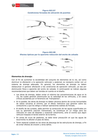 Página 274
Manual de Carreteras: Diseño Geométrico
Revisada y Corregida a Enero de 2018
Figura 602.07
Condiciones forzadas de ubicación de puentes
Figura 602.08
Efectos ópticos por la aparente reducción del ancho de calzada
Elementos de drenaje:
Con el fin de aumentar la durabilidad del conjunto de elementos de la vía, así como
disminuir la afectación a la operación vehicular y peatonal, es necesario contar con un
sistema de drenaje adecuado. En general, los elementos de drenaje no deben
obstaculizar ni generar afectación a las condiciones de operación vehicular, ya sea por
disminución física o aparente del ancho de calzada. A continuación se indican algunas
recomendaciones que deben ser tenidas en cuenta en el diseño:
 Las obras de drenaje, deben evitar al máximo las concentraciones de agua en la
vía, las cuales generan disminución en la velocidad de los vehículos, y en casos
críticos accidentes por el fenómeno de “hidroplaneo”.
 En lo posible, las obras de drenaje no deben ubicarse dentro de curvas horizontales
de radios cercanos al mínimo, por el efecto restrictivo que generan sobre los
conductores y que los obliga a realizar operaciones súbitas de frenado.
 El diseño de las cunetas, debe permitir la conducción de las aguas superficiales sin
que su geometría (sección transversal), se constituya en un riesgo para los
vehículos en caso de despiste y ocasional volcamiento, ante el evento que algún
vehículo traspase el borde exterior de la berma.
 En zonas de cruce de peatones, se debe tener precaución en que las aguas de
escorrentía no afecten el paso de éstos.
 Tener especial cuidado en los sitios de descarga de las estructuras de drenaje, a fin
de evitar efectos de erosión y otros daños.
PERFIL
PLANTA
PERFIL
PLANTA
PERFIL
PLANTA
 