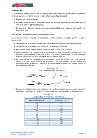 Manual de Carreteras: Diseño Geométrico
Página 275
Revisada y Corregida a Enero de 2018
Iluminación:
La iluminación constituye uno de los principales elementos para garantizar la operación
de la vía durante la noche, siendo importante prever algunos casos:
 El paso por zonas urbanas.
 Intersecciones a nivel o desnivel, dónde se requiere mejorar la visibilidad para la
identificación de particularidades.
 En puentes y túneles, dónde por sus particularidades se requiera iluminación por
seguridad vial.
602.02.03 Combinaciones no recomendables
En el diseño deben evitarse las siguientes combinaciones en planta, perfil y sección
transversal:
 Tangentes de gran longitud seguidos de curvas horizontales de radios mínimos.
 Tangentes de gran longitud a expensas de pendientes fuertes.
 Pendientes bajas a expensas de desarrollos en planta muy extensos.
 Combinaciones que conduzcan a la pérdida de trazado entendiéndose por esta, a la
aparente desaparición visual de la vía y su súbita reaparición, a una distancia
inferior a la requerida para recuperar el control del vehículo.
 En terrenos planos y ondulados, la sucesivas curvas verticales y de corta longitud
produce el efecto de pérdida de trazado y de disminución de los tramos de
adelantamiento, más aún, cuando se suman curvas en planta sucesivas; como se
ve en Figura 602.09.
Figura 602.09
Curvas verticales sucesivas
 Cuando las situaciones antes indicadas no puedan evitarse, es conveniente proveer
visibilidad continua a la carretera, en las longitudes indicadas en la Tabla 602.01.
Tabla 602.01
Longitudes de visibilidad continua
Velocidad (km/h) Longitud (m)
30 150
40 200
50 250
60 300
70 350
80 400
90 500
100 600
110 700
120 800
PLANTA PERFIL
PERFILPLANTA
 