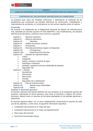 Página 276
Manual de Carreteras: Diseño Geométrico
Revisada y Corregida a Enero de 2018
ANEXO I
GUÍA DE CONTENIDO DE LOS ESTUDIOS DEFINITIVOS DE CARRETERAS
CONTENIDO DE LOS ESTUDIOS DEFINITIVOS DE CARRETERAS
La presente guía, tiene por finalidad uniformizar y estandarizar el contenido de los
expedientes que constituyen los estudios definitivos de construcción, rehabilitación y
mejoramiento de carreteras, en concordancia con las normas vigentes sobre la materia.
Contenido
De acuerdo a lo establecido por el Reglamento Nacional de Gestión de Infraestructura
Vial, aprobado por decreto supremo N° 034-2008-MTC y sus modificatorias, los estudios
definitivos de carreteras, contienen como mínimo lo siguiente:
Capítulo I : Resumen ejecutivo
Capítulo II : Memoria descriptiva
Capítulo III : Metrados
Capítulo IV : Análisis de precios unitarios
Capítulo V : Presupuesto
Capítulo VI : Fórmulas polinómicas (según corresponda)
Capítulo VII : Cronogramas
Capítulo VIII : Especificaciones técnicas
Capítulo IX : Estudios de ingeniería básica
 Tráfico
 Topografía
 Suelos, canteras y fuentes de agua
 Hidrología e hidráulica
 Geología y geotecnia (incluye estabilidad de taludes)
 Seguridad vial
Capítulo X : Diseños:
 Geométricos
 Pavimentos
 Estructuras
 Drenaje
 Seguridad vial y señalización
Capítulo XI : Plan de mantenimiento
Capítulo XII : Estudio socio ambientales
Capítulo XIII : Planos
Capítulo I: Resumen ejecutivo
El resumen ejecutivo del estudio definitivo de una carretera, es el compendio general del
proyecto, exponiendo en forma genérica, pero clara el contenido y objetivo del mismo.
Asimismo, deberá incluir el resumen de las obras planteadas en las partidas genéricas y
específicas.
El resumen ejecutivo debe ir en un tomo independiente, conteniendo el resumen de cada
uno de los capítulos, y entre otros, la siguiente información específica:
 Localización del proyecto en el mapa del país.
 Localización del proyecto en el mapa vial departamental
 Plano clave del proyecto
 Secciones transversales típicas.
 