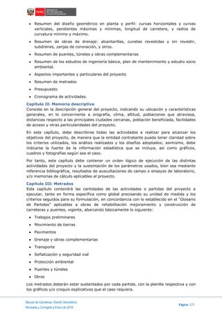 ..Manual de Carreteras: Diseño Geométrico
Página 277
Revisada y Corregida a Enero de 2018
 Resumen del diseño geométrico en planta y perfil: curvas horizontales y curvas
verticales, pendientes máximas y mínimas, longitud de carretera, y radios de
curvatura mínimo y máximo.
 Resumen de obras de drenaje: alcantarillas, cunetas revestidas y sin revestir,
subdrenes, zanjas de coronación, y otros.
 Resumen de puentes, túneles y obras complementarias
 Resumen de los estudios de ingeniería básica, plan de mantenimiento y estudio socio
ambiental.
 Aspectos importantes y particulares del proyecto
 Resumen de metrados
 Presupuesto
 Cronograma de actividades.
Capítulo II: Memoria descriptiva
Consiste en la descripción general del proyecto, indicando su ubicación y características
generales, en lo concerniente a orografía, clima, altitud, poblaciones que atraviesa,
distancias respecto a las principales ciudades cercanas, población beneficiada, facilidades
de acceso y otras particularidades del proyecto.
En este capítulo, debe describirse todas las actividades a realizar para alcanzar los
objetivos del proyecto, de manera que la entidad contratante pueda tener claridad sobre
los criterios utilizados, los análisis realizados y los diseños adoptados; asimismo, debe
indicarse la fuente de la información estadística que se incluya, así como gráficos,
cuadros y fotografías según sea el caso.
Por tanto, este capítulo debe contener un orden lógico de ejecución de las distintas
actividades del proyecto y la sustentación de los parámetros usados, bien sea mediante
referencia bibliográfica, resultados de auscultaciones de campo o ensayos de laboratorio,
y/o memorias de cálculo aplicables al proyecto.
Capítulo III: Metrados
Este capítulo contendrá las cantidades de las actividades o partidas del proyecto a
ejecutar, tanto en forma específica como global precisando su unidad de medida y los
criterios seguidos para su formulación, en concordancia con lo establecido en el “Glosario
de Partidas” aplicables a obras de rehabilitación mejoramiento y construcción de
carreteras y puentes, vigente, abarcando básicamente lo siguiente:
 Trabajos preliminares
 Movimiento de tierras
 Pavimentos
 Drenaje y obras complementarias
 Transporte
 Señalización y seguridad vial
 Protección ambiental
 Puentes y túneles
 Otros
Los metrados deberán estar sustentados por cada partida, con la planilla respectiva y con
los gráficos y/o croquis explicativos que el caso requiera.
 