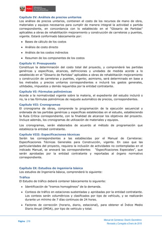 Página 278
Manual de Carreteras: Diseño Geométrico
Revisada y Corregida a Enero de 2018
Capítulo IV: Análisis de precios unitarios
Los análisis de precios unitarios, contienen el costo de los recursos de mano de obra,
materiales y equipos necesarios para cumplir de manera integral la actividad o partida
correspondiente, en concordancia con lo establecido en el “Glosario de Partidas”
aplicables a obras de rehabilitación mejoramiento y construcción de carreteras y puentes,
vigente. Estará conformado básicamente por:
 Bases de cálculo de los costos
 Análisis de costo directo
 Análisis de los costos indirectos
 Resumen de los componentes de los costos
Capítulo V: Presupuesto
Constituye la determinación del costo total del proyecto, y comprenderá las partidas
genéricas y específicas, alcances, definiciones y unidades de medida acorde a lo
establecido en el “Glosario de Partidas” aplicables a obras de rehabilitación mejoramiento
y construcción de carreteras y puentes, vigente; asimismo, será determinado en base a
los metrados y precios unitarios correspondientes e incluirá los gastos generales,
utilidades, impuestos y demás requeridos por la entidad contratante.
Capítulo VI: Fórmulas polinómicas
Acorde a la normatividad vigente sobre la materia, el expediente del estudio incluirá o
no, la o las fórmulas polinómicas de reajuste automático de precios, correspondientes.
Capítulo VII: Cronogramas
El cronograma de obras, comprende la programación de la ejecución secuencial y
ordenada de las partidas genéricas y específicas establecidas en el estudio, estableciendo
la Ruta Crítica correspondiente, con la finalidad de alcanzar los objetivos del proyecto.
Incluye además, los cronogramas de utilización de materiales y equipos.
Los cronogramas, serán elaborados de acuerdo al método de programación que
establezca la entidad contratante.
Capítulo VIII: Especificaciones técnicas
Serán las correspondientes a las establecidas por el Manual de Carreteras:
Especificaciones Técnicas Generales para Construcción, vigente. En caso que las
particularidades del proyecto, requiera la inclusión de actividades no contempladas en el
indicado Manual, se anexará las correspondientes “Especificaciones Especiales”, que
serán aprobadas por la entidad contratante y reportadas al órgano normativo
correspondiente.
Capítulo IX: Estudios de ingeniería básica
Los estudios de Ingeniería básica, comprenderá lo siguiente:
Tráfico
El Estudio de tráfico deberá contener básicamente lo siguiente:
 Identificación de “tramos homogéneos” de la demanda.
 Conteos de tráfico en estaciones sustentadas y aprobadas por la entidad contratante.
Los conteos serán volumétricos y clasificados por tipo de vehículo, y se realizarán
durante un mínimo de 7 días continuos de 24 horas.
 Factores de corrección (horario, diario, estacional), para obtener el Índice Medio
Diario Anual (IMDA), por tipo de vehículo y total.
 