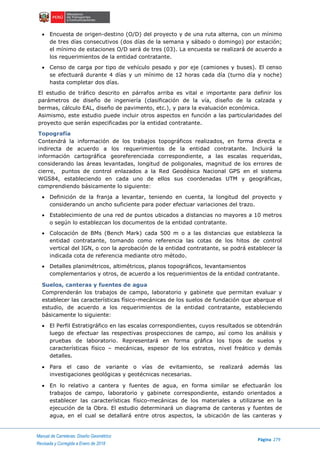 ..Manual de Carreteras: Diseño Geométrico
Página 279
Revisada y Corregida a Enero de 2018
 Encuesta de origen-destino (O/D) del proyecto y de una ruta alterna, con un mínimo
de tres días consecutivos (dos días de la semana y sábado o domingo) por estación;
el mínimo de estaciones O/D será de tres (03). La encuesta se realizará de acuerdo a
los requerimientos de la entidad contratante.
 Censo de carga por tipo de vehículo pesado y por eje (camiones y buses). El censo
se efectuará durante 4 días y un mínimo de 12 horas cada día (turno día y noche)
hasta completar dos días.
El estudio de tráfico descrito en párrafos arriba es vital e importante para definir los
parámetros de diseño de ingeniería (clasificación de la vía, diseño de la calzada y
bermas, cálculo EAL, diseño de pavimento, etc.), y para la evaluación económica.
Asimismo, este estudio puede incluir otros aspectos en función a las particularidades del
proyecto que serán especificadas por la entidad contratante.
Topografía
Contendrá la información de los trabajos topográficos realizados, en forma directa e
indirecta de acuerdo a los requerimientos de la entidad contratante. Incluirá la
información cartográfica georeferenciada correspondiente, a las escalas requeridas,
considerando las áreas levantadas, longitud de poligonales, magnitud de los errores de
cierre, puntos de control enlazados a la Red Geodésica Nacional GPS en el sistema
WGS84, estableciendo en cada uno de ellos sus coordenadas UTM y geográficas,
comprendiendo básicamente lo siguiente:
 Definición de la franja a levantar, teniendo en cuenta, la longitud del proyecto y
considerando un ancho suficiente para poder efectuar variaciones del trazo.
 Establecimiento de una red de puntos ubicados a distancias no mayores a 10 metros
o según lo establezcan los documentos de la entidad contratante.
 Colocación de BMs (Bench Mark) cada 500 m o a las distancias que establezca la
entidad contratante, tomando como referencia las cotas de los hitos de control
vertical del IGN, o con la aprobación de la entidad contratante, se podrá establecer la
indicada cota de referencia mediante otro método.
 Detalles planimétricos, altimétricos, planos topográficos, levantamientos
complementarios y otros, de acuerdo a los requerimientos de la entidad contratante.
Suelos, canteras y fuentes de agua
Comprenderán los trabajos de campo, laboratorio y gabinete que permitan evaluar y
establecer las características físico-mecánicas de los suelos de fundación que abarque el
estudio, de acuerdo a los requerimientos de la entidad contratante, estableciendo
básicamente lo siguiente:
 El Perfil Estratigráfico en las escalas correspondientes, cuyos resultados se obtendrán
luego de efectuar las respectivas prospecciones de campo, así como los análisis y
pruebas de laboratorio. Representará en forma gráfica los tipos de suelos y
características físico – mecánicas, espesor de los estratos, nivel freático y demás
detalles.
 Para el caso de variante o vías de evitamiento, se realizará además las
investigaciones geológicas y geotécnicas necesarias.
 En lo relativo a cantera y fuentes de agua, en forma similar se efectuarán los
trabajos de campo, laboratorio y gabinete correspondiente, estando orientados a
establecer las características físico-mecánicas de los materiales a utilizarse en la
ejecución de la Obra. El estudio determinará un diagrama de canteras y fuentes de
agua, en el cual se detallará entre otros aspectos, la ubicación de las canteras y
 