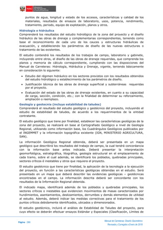 Página 280
Manual de Carreteras: Diseño Geométrico
Revisada y Corregida a Enero de 2018
puntos de agua, longitud y estado de los accesos, características y calidad de los
materiales, resultados de ensayos de laboratorio, usos, potencia, rendimiento,
tratamiento, periodo, equipo de explotación, planos y otros.
Hidrología e hidráulica
Comprenderá los resultados del estudio hidrológico de la zona del proyecto y el diseño
hidráulico de las obras de drenaje y complementarias correspondientes, teniendo como
base el reconocimiento de cada uno de los cauces y estructuras hidráulicas de
evacuación, y estableciendo los parámetros de diseño de las nuevas estructuras o
tratamiento de las existentes.
El estudio contendrá los resultados de los trabajos de campo, laboratorio y gabinete,
incluyendo entre otros, el diseño de las obras de drenaje requeridas, que comprenda los
planos y memoria de cálculo correspondiente, cumpliendo con las disposiciones del
Manual de Carreteras: Hidrología, Hidráulica y Drenaje, vigente, teniendo básicamente
en consideración lo siguiente:
 Estudio del régimen hidráulico en los sectores previstos con los resultados obtenidos
del estudio hidrológico y establecimiento de los parámetros de diseño.
 Justificación técnica de las obras de drenaje superficial y subterráneas requeridas
por el proyecto.
 Evaluación del estado de las obras de drenaje existentes, en cuanto a su capacidad
de carga, sección, condición, etc.; con la finalidad de determinar su reforzamiento,
ampliación o reemplazo.
Geología y geotecnia (incluye estabilidad de taludes)
Comprenderá el resultado del estudio geológico y geotécnico del proyecto, incluyendo el
estudio de estabilidad de taludes, de acuerdo a los requerimientos de la entidad
contratante.
El estudio geológico que tiene por finalidad, establecer las características geológicas de la
zona del proyecto, se realizará en base al Cartografiado Geológico a nivel de Geología
Regional, utilizando como información base, los Cuadrángulos Geológicos publicados por
el INGEMMET y la información topográfica existente (IGN, MINISTERIO AGRICULTURA,
SAN).
La información Geológica Regional obtenida, deberá ser presentada en un mapa
geológico que describirá los resultados del trabajo de campo, la cual tendrá concordancia
con la información base antes indicada. Deberá presentar la interpretación
geomorfológica, estratigráfica, litográfica, geología estructural en el emplazamiento de
cada tramo, sobre el cual además, se identificará los poblados, quebradas principales,
sectores críticos é inestables y otros que requiera el proyecto.
El estudio geotécnico que tiene por finalidad, la aplicación de la tecnología a la ejecución
del proyecto, en función a las características geológicas obtenidas en el estudio. Será
presentado en un mapa que deberá describir las evidencias geológicas – geotécnicas
encontradas en el campo. La información descrita deberá ser concordante con los
resultados de la Información Regional obtenida.
El indicado mapa, identificará además de los poblados y quebradas principales, los
sectores críticos o inestables que evidencien movimientos de masas caracterizados por
hundimientos, asentamientos, deslizamientos, derrumbes y demás elementos de utilidad
al estudio. Además, deberá indicar las medidas correctivas para el tratamiento de los
puntos críticos debidamente identificados, ubicados y dimensionados.
El estudio geotécnico, incluirá el análisis de Estabilidad de Taludes del proyecto, para
cuyo efecto se deberán efectuar ensayos Estándar y Especiales (Clasificación, Límites de
 